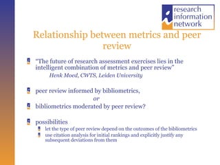 Relationship between metrics and peer review “ The future of research assessment exercises lies in the intelligent combination of metrics and peer review” Henk Moed, CWTS, Leiden University peer review informed by bibliometrics,  or bibliometrics moderated by peer review?  possibilities let the type of peer review depend on the outcomes of the bibliometrics use citation analysis for initial rankings and explicitly justify any subsequent deviations from them 