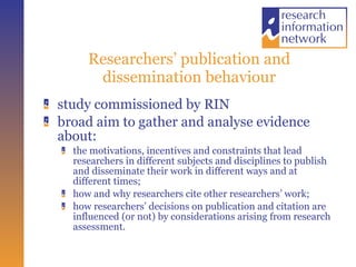 Researchers’ publication and dissemination behaviour study commissioned by RIN broad aim to gather and analyse evidence about:  the motivations, incentives and constraints that lead researchers in different subjects and disciplines to publish and disseminate their work in different ways and at different times;  how and why researchers cite other researchers’ work;  how researchers’ decisions on publication and citation are influenced (or not) by considerations arising from research assessment.  