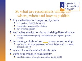 So what are researchers telling us?  where, when and how to publish key motivation is recognition by peers peer review critically important recognition measured by citation career advancement secondary motivation is maximising dissemination tension between targeting best audience and highest quality journal increasing collaboration  more co-authorship significant rise in proportion of multi-authored works between 2003 and 2008 research assessment affects choices  signs of increase in productivity small rise in no. of articles per author 2003-2008 