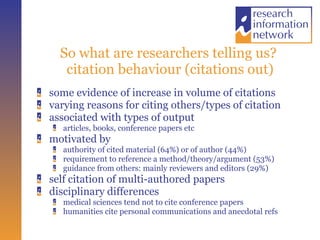 So what are researchers telling us?  citation behaviour (citations out) some evidence of increase in volume of citations varying reasons for citing others/types of citation associated with types of output articles, books, conference papers etc motivated by authority of cited material (64%) or of author (44%) requirement to reference a method/theory/argument (53%) guidance from others: mainly reviewers and editors (29%) self citation of multi-authored papers disciplinary differences medical sciences tend not to cite conference papers humanities cite personal communications and anecdotal refs 