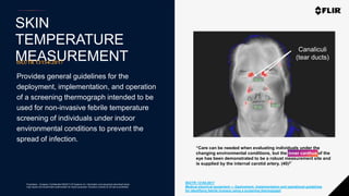 Proprietary - Company Confidential ©2020 FLIR Systems Inc. Information and equipment described herein
may require US Government authorization for export purposes. Diversion contrary to US law is prohibited.
SKIN
TEMPERATURE
MEASUREMENTISO/TR13154:2017
Provides general guidelines for the
deployment, implementation, and operation
of a screening thermograph intended to be
used for non-invasive febrile temperature
screening of individuals under indoor
environmental conditions to prevent the
spread of infection.
ISO/TR 13154:2017
Medical electrical equipment — Deployment, implementation and operational guidelines
for identifying febrile humans using a screening thermograph
Canaliculi
(tear ducts)
“Care can be needed when evaluating individuals under the
changing environmental conditions, but the inner canthus of the
eye has been demonstrated to be a robust measurement site and
is supplied by the internal carotid artery. (40)2”
inner canthus
 