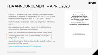 Proprietary - Company Confidential ©2020 FLIR Systems Inc. Information and equipment described herein
may require US Government authorization for export purposes. Diversion contrary to US law is prohibited.
FDA ANNOUNCEMENT – APRIL 2020
• Laboratory temperature accuracy, including the measurement
uncertainty, is less than or equal to +/- 0.50176C (+/- 0.9°F) over
the temperature range of at least 34 – 39°C (93.2 – 102.2°F)
• System includes an accurate blackbody temperature references
source
• Both stability and drift are less than 0.2°C (0.36°F) within a
timeframe specified by the manufacturer
• Device risk assessment addresses all potential safety issues
• Technology should be used to measure only one subject’s
temperature at a time
• Appropriate imaging distance based on the spatial resolution and
performance of the camera
• https://www.fda.gov/media/137079/download
 
