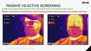 Proprietary - Company Confidential ©2020 FLIR Systems Inc. Information and equipment described herein
may require US Government authorization for export purposes. Diversion contrary to US law is prohibited.
PASSIVE VS ACTIVE SCREENING
CLAIM: The subject being screened does not need to pause, look directly at the camera.
RESULT: This practice will lead to the camera missing sensitive data around the inner canthus of the eye.
 
