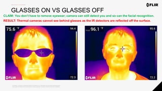 Proprietary - Company Confidential ©2020 FLIR Systems Inc. Information and equipment described herein
may require US Government authorization for export purposes. Diversion contrary to US law is prohibited.
GLASSES ON VS GLASSES OFF
CLAIM: You don’t have to remove eyewear; camera can still detect you and so can the facial recognition.
RESULT: Thermal cameras cannot see behind glasses as the IR detectors are reflected off the surface.
 