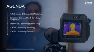Proprietary - Company Confidential ©2019 FLIR Systems Inc. Information and equipment described herein
may require US Government authorization for export purposes. Diversion contrary to US law is prohibited. 2
AGENDA
Proprietary - Company Confidential ©2019 FLIR Systems Inc. Information and equipment described herein
may require US Government authorization for export purposes. Diversion contrary to US law is prohibited.
FLIR Overview & History of EST Solutions
Correlation Between Skin & Core Body
Temperature
Effective EST Screening System Setup
FLIR EST Screening Technology
FLIR EST Screening Solutions
 