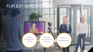 Proprietary - Company Confidential ©2019 FLIR Systems Inc. Information and equipment described herein
may require US Government authorization for export purposes. Diversion contrary to US law is prohibited.
FLIR EST SCREENING SOLUTIONS
27
Proprietary - Company Confidential ©2019 FLIR Systems Inc. Information and equipment described herein
may require US Government authorization for export purposes. Diversion contrary to US law is prohibited.
Complete
Screening Tool in
Camera
Stableand
Accurate forEST
Screening
Simple Set up,
RapidDeployment
 