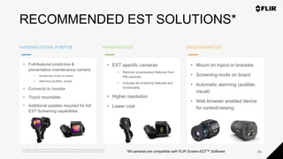 Proprietary - Company Confidential ©2020 FLIR Systems Inc. Information and equipment described herein
may require US Government authorization for export purposes. Diversion contrary to US law is prohibited.
HANDHELDDUALPURPOSE HANDHELDEST
28
FIXEDMOUNTEST
RECOMMENDED EST SOLUTIONS*
• Full-featured predictive &
preventative maintenance camera
• Screening mode on board
• Alarming (audible, visual)
• Connects to monitor
• Tripod mountable
• Additional updates required for full
EST Screening capabilities
• EST specific cameras
• Remove unnecessary features from
PM cameras
• Includes all screening features and
functionality
• Higher resolution
• Lower cost
• Mount on tripod or brackets
• Screening mode on board
• Automatic alarming (audible,
visual)
• Web browser enabled device
for control/viewing
*All cameras are compatible with FLIR Screen-EST™ Software
 