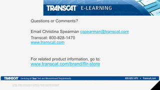 Proprietary - Company Confidential ©2018 FLIR Systems Inc. Information and equipment described herein
may require US Government authorization for export purposes. Diversion contrary to US law is prohibited.
Questions or Comments?
Email Christina Spearman cspearman@transcat.com
Transcat: 800-828-1470
www.transcat.com
For related product information, go to:
www.transcat.com/brand/flir-store
 