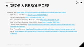 Proprietary - Company Confidential ©2020 FLIR Systems Inc. Information and equipment described herein
may require US Government authorization for export purposes. Diversion contrary to US law is prohibited.
VIDEOS & RESOURCES
• Visit FLIR.com: https://www.flir.com/instruments/public-safety/environmental-health-and-safety/
• FLIR Screen-EST™ Video: https://youtu.be/ONRobWbE5o0
• Screening Mode Video: https://youtu.be/NH6mA2_Yujs
• How To Configure Screening Mode on T-Series: https://youtu.be/pG4deOs-xOo
• How To Configure Screening Mode on EXX Series: https://youtu.be/_3-lHVDgI1I
• Training & Troubleshooting: https://www.flir.com/discover/public-safety/free-training-for-flir-elevated-skin-
temperature-screening/
• Dual Purpose Cameras: https://www.flir.com/discover/public-safety/can-i-use-my-thermal-camera-for-est/
• FAQs: https://www.flir.com/discover/public-safety/faq-about-thermal-imaging-for-elevated-body-temperature-
screening/
 