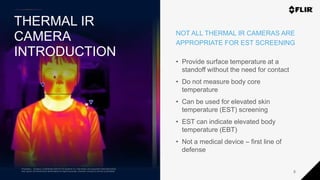 Proprietary - Company Confidential ©2020 FLIR Systems Inc. Information and equipment described herein
may require US Government authorization for export purposes. Diversion contrary to US law is prohibited.
THERMAL IR
CAMERA
INTRODUCTION
5
NOT ALL THERMAL IR CAMERAS ARE
APPROPRIATE FOR EST SCREENING
• Provide surface temperature at a
standoff without the need for contact
• Do not measure body core
temperature
• Can be used for elevated skin
temperature (EST) screening
• EST can indicate elevated body
temperature (EBT)
• Not a medical device – first line of
defense
Proprietary - Company Confidential ©2019 FLIR Systems Inc. Information and equipment described herein
may require US Government authorization for export purposes. Diversion contrary to US law is prohibited.
 