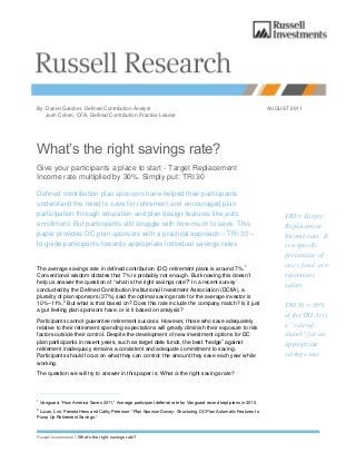 Russell Investments // What’s the right savings rate?
By: Daniel Gardner, Defined Contribution Analyst AUGUST 2011
Josh Cohen, CFA, Defined Contribution Practice Leader
What’s the right savings rate?
Give your participants a place to start - Target Replacement
Income rate multiplied by 30%. Simply put: TRI 30
Defined contribution plan sponsors have helped their participants
understand the need to save for retirement and encouraged plan
participation through education and plan design features like auto
enrollment. But participants still struggle with how much to save. This
paper provides DC plan sponsors with a practical approach – TRI 30 –
to guide participants towards appropriate individual savings rates.
The average savings rate in defined contribution (DC) retirement plans is around 7%.1
Conventional wisdom dictates that 7% is probably not enough. But knowing this doesn’t
help us answer the question of “what is the right savings rate?” In a recent survey
conducted by the Defined Contribution Institutional Investment Association (DCIIA), a
plurality of plan sponsors (37%) said the optimal savings rate for the average investor is
10%–11%.2
But what is that based on? Does this rate include the company match? Is it just
a gut feeling plan sponsors have, or is it based on analysis?
Participants cannot guarantee retirement success. However, those who save adequately
relative to their retirement spending expectations will greatly diminish their exposure to risk
factors outside their control. Despite the development of new investment options for DC
plan participants in recent years, such as target date funds, the best “hedge” against
retirement inadequacy remains a consistent and adequate commitment to saving.
Participants should focus on what they can control: the amount they save each year while
working.
The question we will try to answer in this paper is: What is the right savings rate?
1
Vanguard, “How America Saves 2011.” Average participant deferral rate for Vanguard record kept plans in 2010.
2
Lucas, Lori, Pamela Hess and Cathy Peterson. “Plan Sponsor Survey: Structuring DC Plan Automatic Features to
Pump Up Retirement Savings.”
TRI = Target
Replacement
Income rate. It
is a specific
percentage of
one’s final, pre-
retirement
salary.
TRI 30 = 30%
of the TRI. It is
a “rule-of-
thumb” for an
appropriate
savings rate.
 