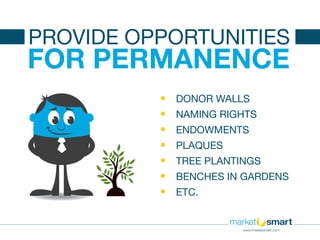 •	 DONOR WALLS
•	 NAMING RIGHTS
•	 ENDOWMENTS
•	 PLAQUES
•	 TREE PLANTINGS
•	 BENCHES IN GARDENS
•	 ETC.
FOR PERMANENCE
PROVIDE OPPORTUNITIES
www.imarketsmart.com
 