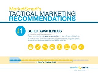 LEGACY GIVING GAP
BUILD AWARENESS1
Step
Put these words everywhere you possibly can:
Please consider leaving {your organization} in your will and estate plans.
on emails; business cards; letterhead; mailers; reply forms; booklets; magazines; articles;
photos; banners; invitations; research reports; website pages, etc.
TACTICAL MARKETING
RECOMMENDATIONS
MarketSmart’s
www.imarketsmart.com
 