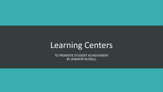 Learning Centers
TO PROMOTE STUDENT ACHIEVEMENT
BY JENNIFER RUSSELL
 