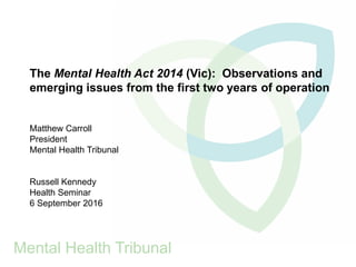 The Mental Health Act 2014 (Vic): Observations and
emerging issues from the first two years of operation
Matthew Carroll
President
Mental Health Tribunal
Russell Kennedy
Health Seminar
6 September 2016
Mental Health Tribunal
 