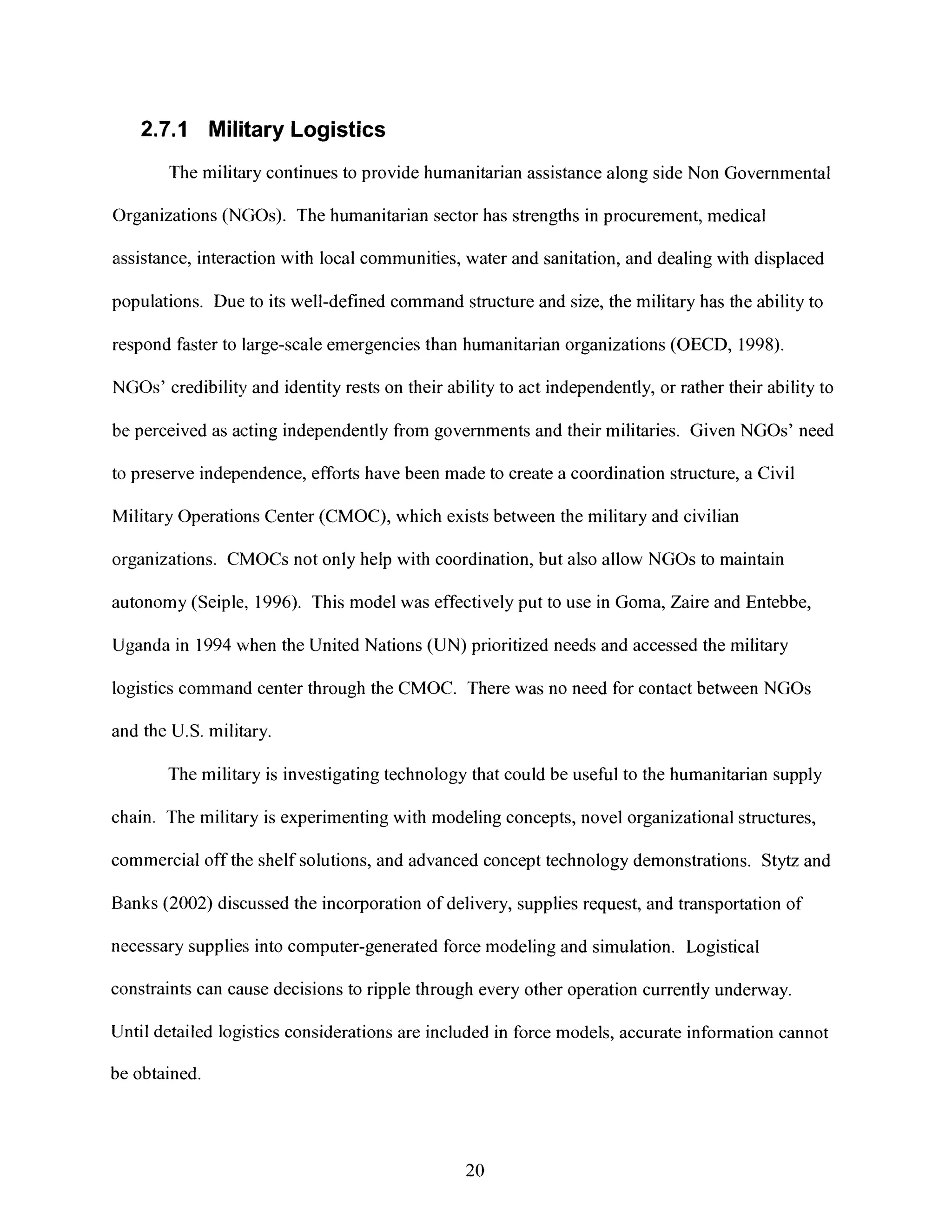 2.7.1 Military Logistics
The military continues toprovide humanitarian assistance along side Non Governmental
Organizations (NGOs). The humanitarian sector has strengths in procurement, medical
assistance, interaction with local communities, water and sanitation, and dealing with displaced
populations. Due to its well-defined command structure and size, the military has the ability to
respond faster to large-scale emergencies than humanitarian organizations (OECD, 1998).
NGOs' credibility and identity rests on their ability to act independently, or rather their ability to
be perceived as acting independently from governments and their militaries. Given NGOs' need
to preserve independence, efforts have been made to create a coordination structure, a Civil
Military Operations Center (CMOC), which existsbetween the military and civilian
organizations. CMOCs not onlyhelp with coordination, but also allow NGOs to maintain
autonomy (Seiple, 1996). This model was effectively put to use in Goma, Zaire and Entebbe,
Uganda in 1994 when the United Nations (UN) prioritized needs and accessed the military
logistics command center through the CMOC. There was no need for contact between NGOs
and the U.S. military.
The military is investigating technology that could be useful to the humanitarian supply
chain. The military is experimenting with modelingconcepts, novel organizational structures,
commercial off the shelf solutions, and advanced concept technology demonstrations. Stytz and
Banks (2002) discussed the incorporation of delivery, supplies request, and transportation of
necessary supplies into computer-generated force modeling and simulation. Logistical
constraints can cause decisions to ripple through every other operation currently underway.
Until detailed logistics considerations are included in force models, accurate information cannot
be obtained.
20
 