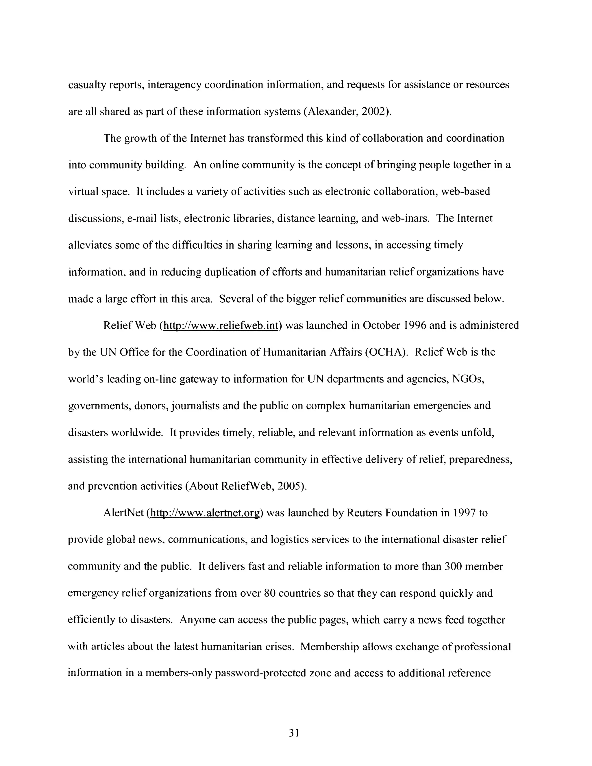 casualty reports, interagency coordination information, and requests for assistance or resources
are all shared as part of these information systems (Alexander, 2002).
The growth of the Internet has transformed this kind of collaboration and coordination
into community building. An online community is the concept of bringing people together in a
virtual space. Itincludes a variety of activities such as electronic collaboration, web-based
discussions, e-mail lists, electronic libraries, distance learning, and web-inars. The Internet
alleviates some of the difficulties in sharing learning and lessons, in accessing timely
information, and inreducing duplication of efforts and humanitarian relief organizations have
made a large effort in this area. Several of the bigger relief communities are discussed below.
Relief Web (http://www.reliefweb.int) was launched in October 1996 and is administered
by the UN Office for the Coordination of Humanitarian Affairs (OCHA). Relief Web is the
world's leading on-line gateway to information for UN departments and agencies, NGOs,
governments, donors, journalists and the public on complex humanitarian emergencies and
disasters worldwide. Itprovides timely, reliable, and relevant information as events unfold,
assisting the international humanitarian community in effective delivery of relief, preparedness,
and prevention activities (About ReliefWeb, 2005).
AlertNet (http://www.alertnet.org) was launched by Reuters Foundation in 1997 to
provide global news, communications, and logistics services to the international disaster relief
community and the public. It delivers fast and reliable information to more than 300 member
emergency relief organizations from over 80 countries so that they can respond quickly and
efficiently to disasters. Anyone can access the public pages, which carry a news feed together
with articles about the latest humanitarian crises. Membership allows exchange of professional
information in a members-only password-protected zone and access to additional reference
31
 