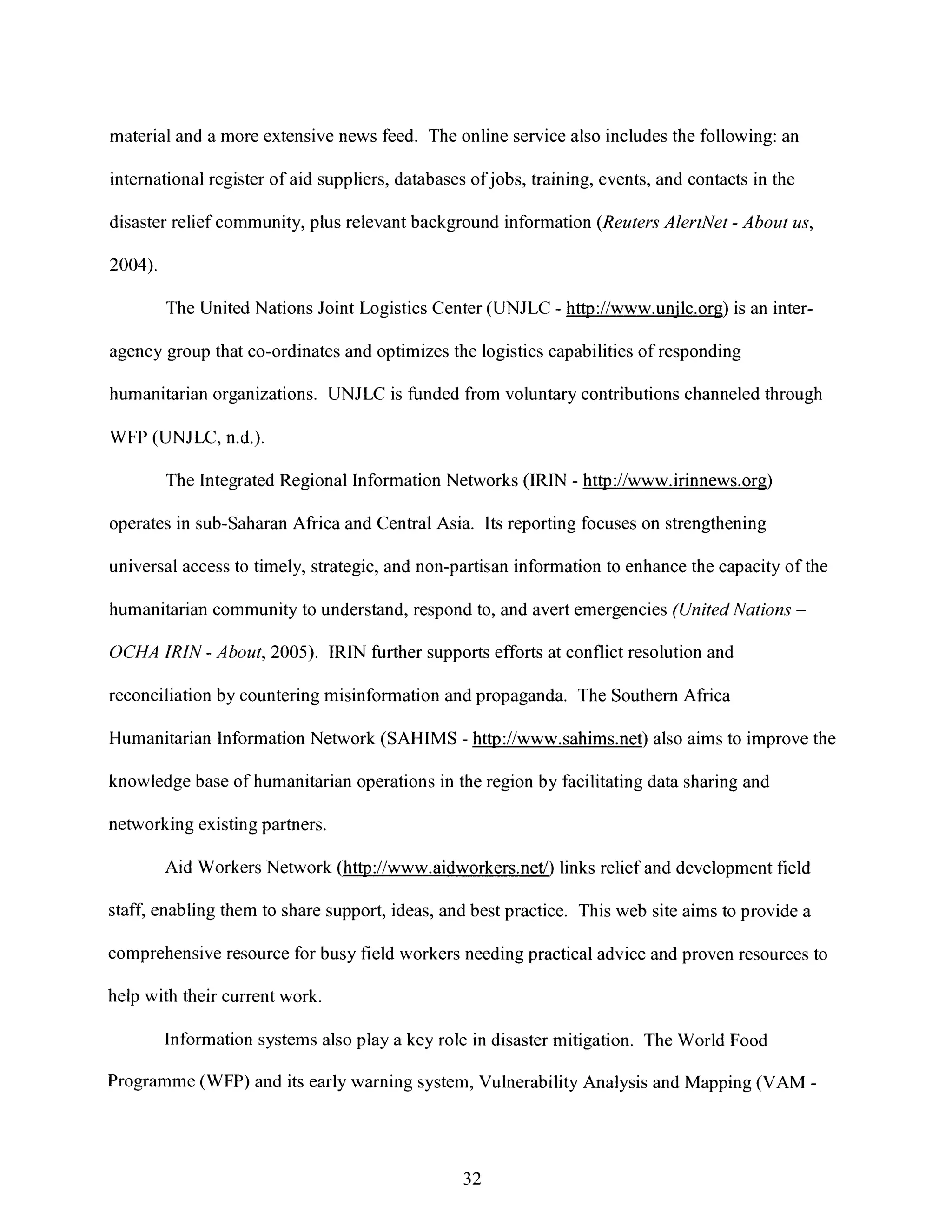 material and a more extensive news feed. The online service also includes the following: an
international register of aid suppliers, databases ofjobs, training, events, and contacts in the
disaster relief community, plus relevant background information (Reuters AlertNet - About us,
2004).
The United Nations Joint Logistics Center (UNJLC - http://www.unjlc.org) is an inter-
agency group that co-ordinates and optimizes the logistics capabilities of responding
humanitarian organizations. UNJLC is funded from voluntary contributions channeled through
WFP (UNJLC, n.d.).
The Integrated Regional Information Networks (IRIN - http://www.irinnews.org)
operates in sub-Saharan Africa and Central Asia. Its reporting focuses on strengthening
universal access to timely, strategic, and non-partisan information to enhance the capacity of the
humanitarian community to understand, respond to, and avert emergencies (UnitedNations -
OC)CHAIRIN - About, 2005). IRIN further supports efforts at conflict resolution and
reconciliation by countering misinformation and propaganda. The Southern Africa
Humanitarian Information Network (SAHIMS - http://www.sahims.net) also aims to improve the
knowledge base of humanitarian operations in the region by facilitating data sharing and
networking existing partners.
Aid Workers Network (http://www.aidworkers.net/) links relief and development field
staff, enabling them to share support, ideas, and best practice. This web site aims to provide a
comprehensive resource for busy field workers needing practical advice and proven resources to
help with their current work.
Information systems also play a key role in disaster mitigation. The World Food
Programme (WFP) and its early warning system, Vulnerability Analysis and Mapping (VAM -
32
 