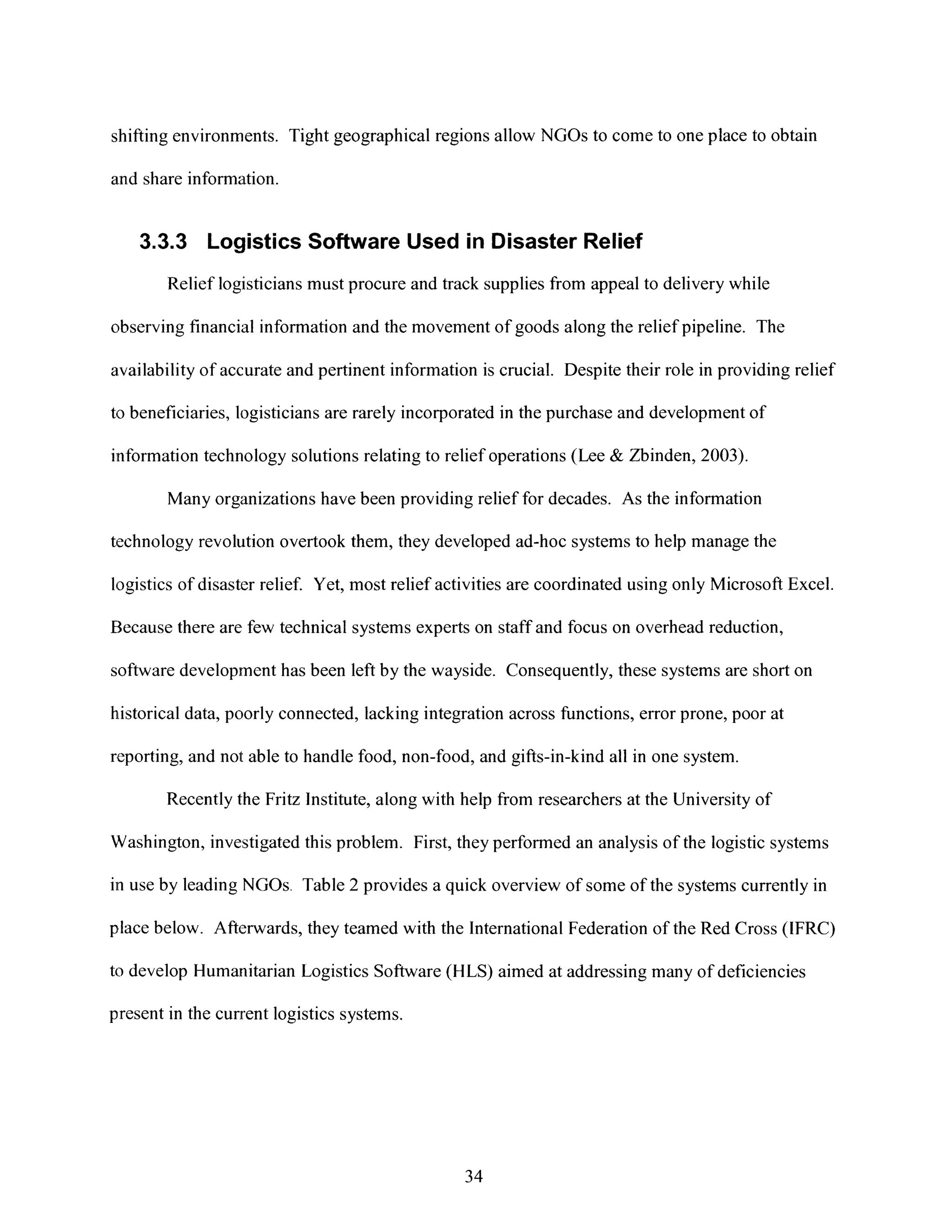 shifting environments. Tight geographical regions allow NGOs to come to one place to obtain
and share information.
3.3.3 Logistics Software Used in Disaster Relief
Relief logisticians must procure and track supplies from appeal to delivery while
observing financial information and the movement of goods along the relief pipeline. The
availability of accurate and pertinent information is crucial. Despite their role in providing relief
to beneficiaries, logisticians are rarely incorporated in the purchase and development of
information technology solutions relating to relief operations (Lee & Zbinden, 2003).
Many organizations have been providing relief for decades. As the information
technology revolution overtook them, they developed ad-hoc systems to help manage the
logistics of disaster relief. Yet, most relief activitiesare coordinated using only MicrosoftExcel.
Because there are, few technical systems experts on staff and focus on overhead reduction,
software development has been left by the wayside. Consequently, these systems are short on
historical data, poorly connected, lacking integration across functions, error prone, poor at
reporting, and not able to handle food, non-food, and gifts-in-kind all in one system.
Recently the Fritz Institute, along with help from researchers at the University of
Washington, investigated this problem. First, they performed an analysis of the logistic systems
in use by leading NGOs. Table 2 provides a quick overview of some of the systems currently in
place below. Afterwards, they teamed with the International Federation of the Red Cross (IFRC)
to develop Humanitarian Logistics Software (HLS) aimed at addressing many of deficiencies
present in the current logistics systems.
34
 