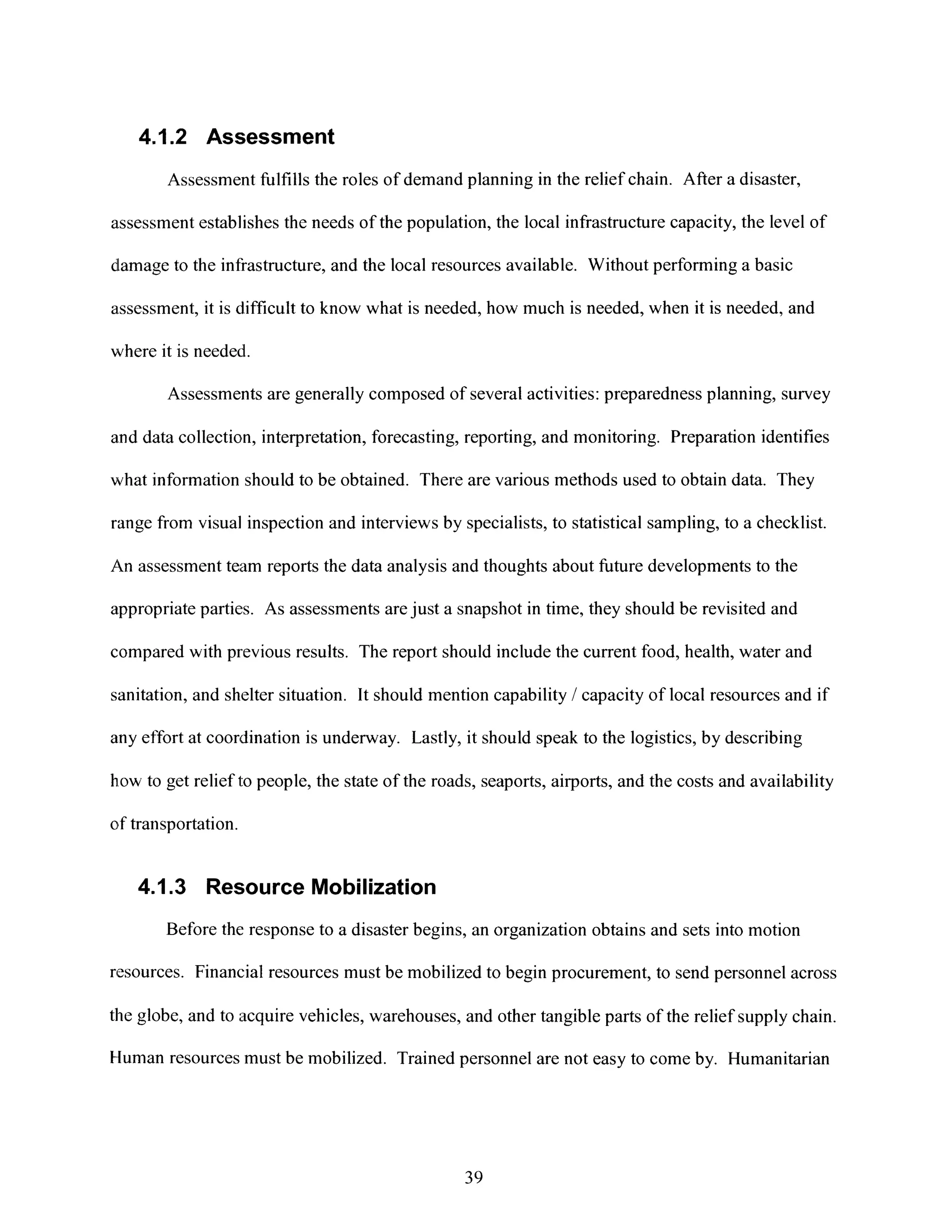 4.1.2 Assessment
Assessment fulfills the roles of demand planning in the relief chain. After a disaster,
assessment establishes the needs of the population, the local infrastructure capacity, the level of
dlamageto the infrastructure, and the local resources available. Without performing a basic
assessment, it is difficult to know what is needed, how much is needed, when it is needed, and
where it is needed.
Assessments are generally composed of several activities: preparedness planning, survey
and data collection, interpretation, forecasting, reporting, and monitoring. Preparation identifies
what information should to be obtained. There are various methods used to obtain data. They
range from visual inspection and interviews by specialists, to statistical sampling, to a checklist.
An assessment team reports the data analysis and thoughts about future developments to the
appropriate parties. As assessments arejust a snapshot in time, they should be revisited and
compared with previous results. The report should include the current food, health, water and
sanitation, and shelter situation. It should mention capability / capacity of local resources and if
any effort at coordination is underway. Lastly, it should speak to the logistics, by describing
how to get relief to people, the state of the roads, seaports, airports, and the costs and availability
of transportation.
4.1.3 Resource Mobilization
Before the response to a disaster begins, an organization obtains and sets into motion
resources. Financial resources must be mobilized to begin procurement, to send personnel across
the globe, and to acquire vehicles, warehouses, and other tangible parts of the relief supply chain.
Human resources must be mobilized. Trained personnel are not easy to come by. Humanitarian
39
 