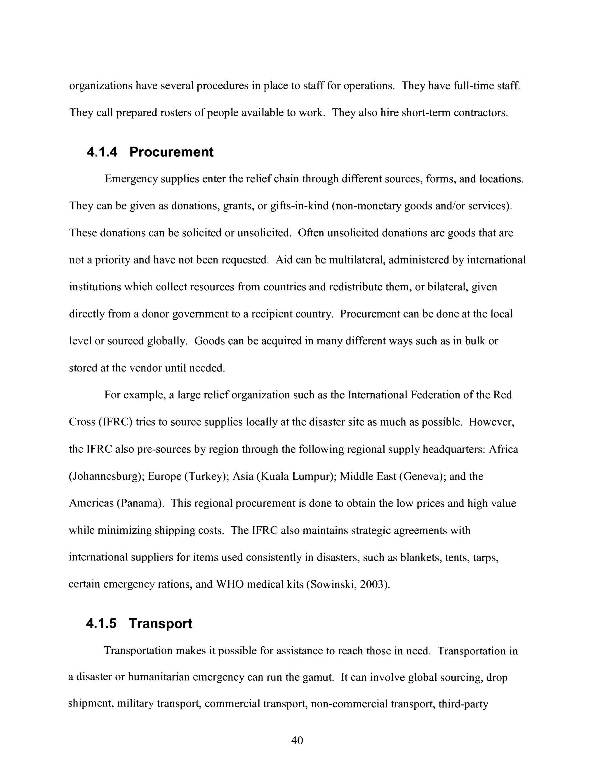 organizations have several procedures in place to staff for operations. They have full-time staff.
They call prepared rosters of people available to work. They also hire short-term contractors.
4.1.4 Procurement
Emergency supplies enter the relief chain through different sources, forms, and locations.
They can be given as donations, grants, or gifts-in-kind (non-monetary goods and/or services).
These donations can be solicited or unsolicited. Often unsolicited donations are goods that are
not a priority and have not been requested. Aid can be multilateral, administered by international
institutions which collect resources from countries and redistribute them, or bilateral, given
directly from a donor government to a recipient country. Procurement can be done at the local
level or sourced globally. Goods can be acquired in many different ways such as in bulk or
stored at the vendor until needed.
For example, a large relief organization such as the International Federation of the Red
Cross (IFRC) tries to source supplies locally at the disaster site as much as possible. However,
the IFRC also pre-sources by region through the following regional supply headquarters: Africa
(Johannesburg); Europe (Turkey); Asia (Kuala Lumpur); Middle East (Geneva); and the
Americas (Panama). This regional procurement is done to obtain the low prices and high value
while minimizing shipping costs. The IFRC also maintains strategic agreements with
international suppliers for items used consistently in disasters, such as blankets, tents, tarps,
certain emergency rations, and WHO medical kits (Sowinski, 2003).
4.1.5 Transport
Transportation makes it possible for assistance to reach those in need. Transportation in
a disaster or humanitarian emergency can run the gamut. It can involve global sourcing, drop
shipment, military transport, commercial transport, non-commercial transport, third-party
40
 