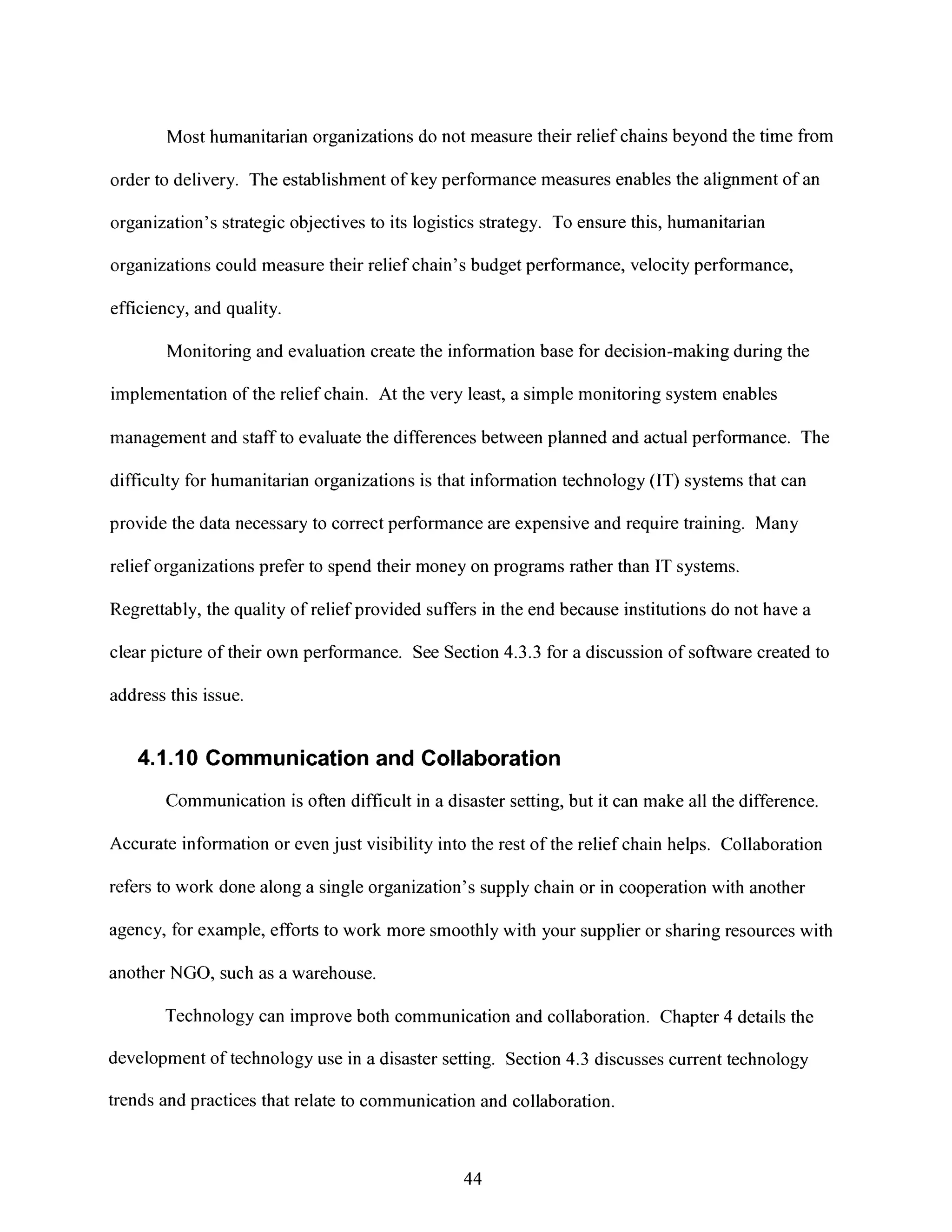 Most humanitarian organizations do not measure their relief chains beyond the time from
order to delivery. The establishment of key performance measures enables the alignment of an
organization's strategic objectives to its logistics strategy. To ensure this, humanitarian
organizations could measure their relief chain's budget performance, velocity performance,
efficiency, and quality.
Monitoring and evaluation create the information base for decision-making during the
implementation of the relief chain. At the very least, a simple monitoring system enables
management and staff to evaluate the differences between planned and actual performance. The
difficulty for humanitarian organizations is that information technology (IT) systems that can
provide the data necessary to correct performance are expensive and require training. Many
relief organizations prefer to spend their money on programs rather than IT systems.
Regrettably, the quality of relief provided suffers in the end because institutions do not have a
clear picture of their own performance. See Section 4.3.3 for a discussion of software created to
address this issue.
4.1.10 Communication and Collaboration
Communication is often difficult in a disaster setting, but it can make all the difference.
Accurate information or even just visibility into the rest of the relief chain helps. Collaboration
refers to work done along a single organization's supply chain or in cooperation with another
agency, for example, efforts to work more smoothly with your supplier or sharing resources with
another NGO, such as a warehouse.
Technology can improve both communication and collaboration. Chapter 4 details the
development of technology use in a disaster setting. Section 4.3 discusses current technology
trends andpractices that relate to communication and collaboration.
44
 