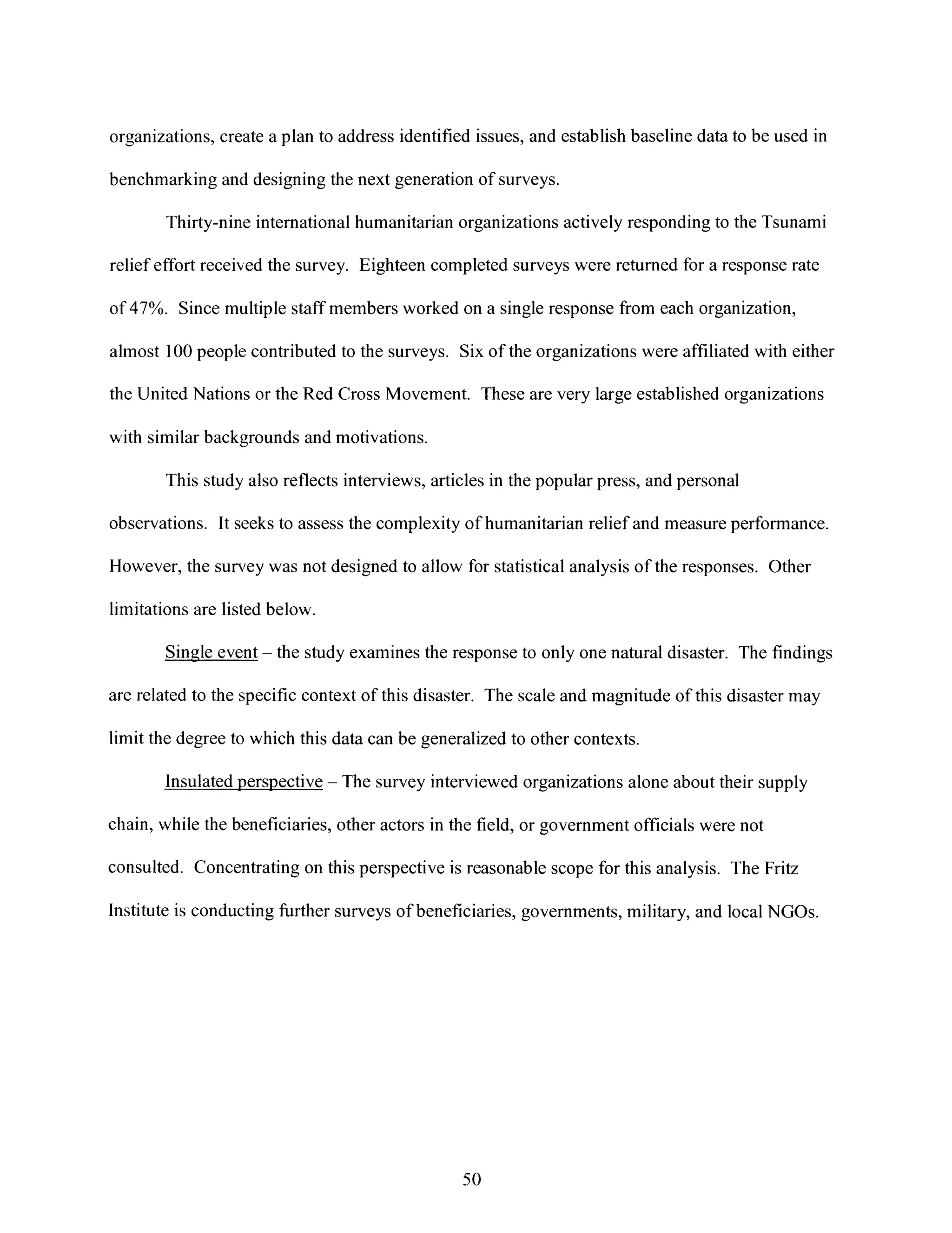 organizations, create a plan to address identified issues, and establish baseline data to be used in
benchmarking and designing the next generation of surveys.
Thirty-nine international humanitarian organizations actively responding to the Tsunami
relief effort received the survey. Eighteen completed surveys were returned for a response rate
of 47%. Since multiple staff members worked on a single response from each organization,
almost 100 people contributed to the surveys. Six of the organizations were affiliated with either
the United Nations or the Red Cross Movement. These are very large established organizations
with similar backgrounds and motivations.
This study also reflects interviews, articles in the popular press, and personal
observations. It seeks to assess the complexity of humanitarian relief and measure performance.
Hlowever, the sunrey was not designed to allow for statistical analysis of the responses. Other
limitations are listed below.
Single eve nt - the study examines the response to only one natural disaster. The findings
are related to the specific context of this disaster. The scale and magnitude of this disaster may
limit the degree to which this data can be generalized to other contexts.
Insulatedperspective - The survey interviewed organizations alone about their supply
chain, while the beneficiaries, other actors in the field, or government officials were not
consulted. Concentrating on this perspective is reasonable scope for this analysis. The Fritz
Institute is conducting further surveys of beneficiaries, governments, military, and localNGOs.
50
 