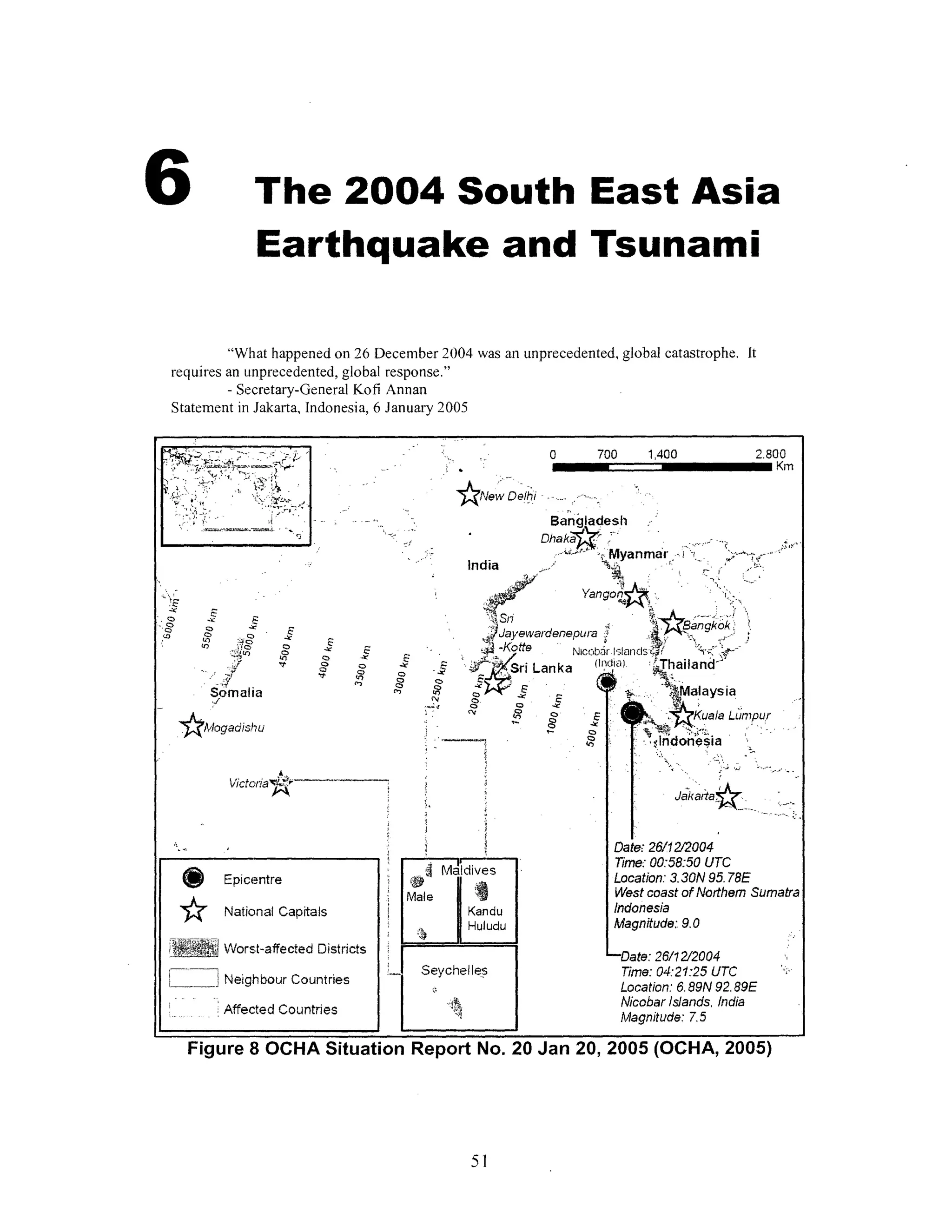 6 The 2004 South EastAsia
Earthquake and Tsunami
"What happened on 26 December 2004 was an unprecedented, global catastrophe. It
requires an unprecedented, global response."
- Secretary-General Kofi Annan
Statement in Jakarta, Indonesia, 6 January 2005
0 700 1,400
ANew Dehi
Banglades.
DhakaY:,?' .....
India -.- Myanmar - .
. Yangon . -''
J. ,4Ja-;ewadenep~an g; gkk'
.;Jayewardenepura.
-Kotte Nicobari-,slanlds-T ', '
Lanka I.fllt) jhailand-
t d
Oo 0z -LI
cv 1 0
| .r Malaysia
: . 4'Kuala Lumour
·:t'ii ,,, ,,,,
- Indonesia
... .;E
Date' 26/12/2004
Time: 00:58:50 UTC
Location: 3.30N 95. 78E
West coast of Northem Sumatra
Indonesia
Magnitude: 9.0
-Date: 26/12/2004
Time: 04:21:25 UTC
Location: 6. 89N 92.89E
NicobarIslands, India
Magnitude: 7.5
Figure 8 OCHA Situation Report No. 20 Jan 20, 2005 (OCHA, 2005)
51
''
-i .EI;-.;LiiP- 7:Zi-7..&"~~";·:;"",'"""""
1·;·'r
L''r rr5. IFid
.';r '-·Cz-·--·1·" I
''' '' '
.;.rmicha.SnFs . ,
7
2.800
Km
zC
0
. O
"O
(3i
O .:e
0- a
- Y
SomaliaQ./
o
0
v o
Qs
E
,0
C
oC '
cr
"Ir
I .
j
*A'logadishu
Victoia iA'" JaataJe~~~~~~ ......
@gEpicentre
'~ National Capitals
R, 0,,, Worst-affected Districts
Neighbour Countries
.Affected Countries
<j Maldives
Male I
Kandu
Huludu
Seychelles
m r-
I
- e
d
.
 
