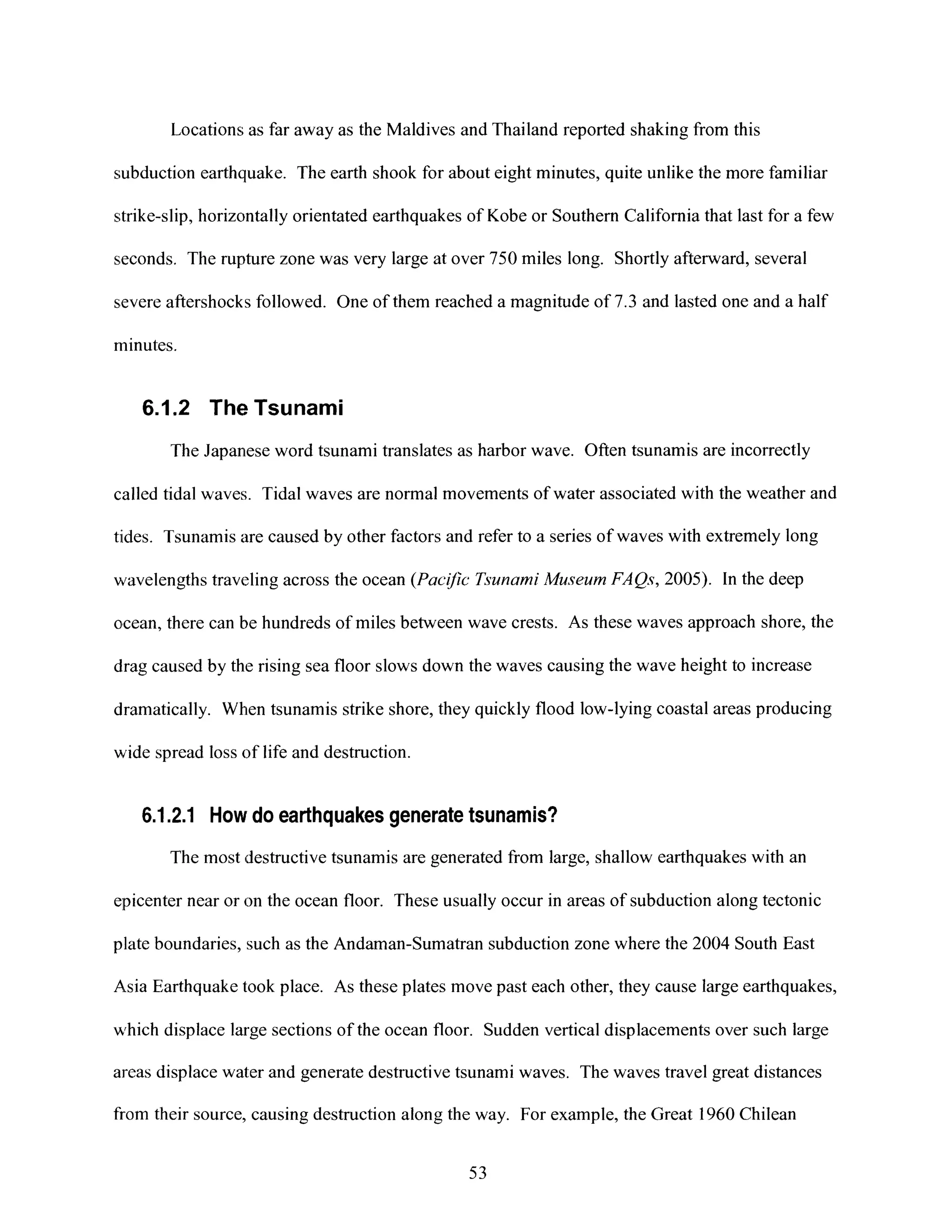 Locations;as far away as the Maldives and Thailand reported shaking from this
subduction earthquake. The earth shook for about eight minutes, quite unlike the more familiar
strike-slip, horizontally orientated earthquakes of Kobe or Southern California that last for a few
seconds. The rupture zone was very large at over 750 miles long. Shortly afterward, several
severe aftershocks followed. One of them reached a magnitude of 7.3 and lasted one and a half
minutes.
6.1.2 The Tsunami
The Japanese word tsunami translates as harbor wave. Often tsunamis are incorrectly
called tidal waves. Tidal waves are normal movements of water associated with the weather and
tides. Tsunamis are caused by other factors and refer to a series of waves with extremely long
wavelengths traveling across the ocean (Pacijc TsunamiMuseum FAQs, 2005). In the deep
ocean, there can be hundreds of miles between wave crests. As these waves approach shore, the
drag caused by the rising sea floor slows down the waves causing the wave height to increase
dramatically. When tsunamis strike shore, they quickly flood low-lying coastal areas producing
wide spread loss of life and destruction.
6.1.2.1 How do earthquakes generate tsunamis?
The most destructive tsunamis are generated from large, shallow earthquakes with an
epicenter near or on the ocean floor. These usually occur in areas of subduction along tectonic
plate boundaries, such as the Andaman-Sumatran subduction zone where the 2004 South East
Asia Earthquake took place. As these plates move past each other, they cause large earthquakes,
which displace large sections of the ocean floor. Sudden vertical displacements over such large
areas displace water and generate destructive tsunami waves. The waves travel great distances
from their source, causing destruction along the way. For example, the Great 1960 Chilean
53
 