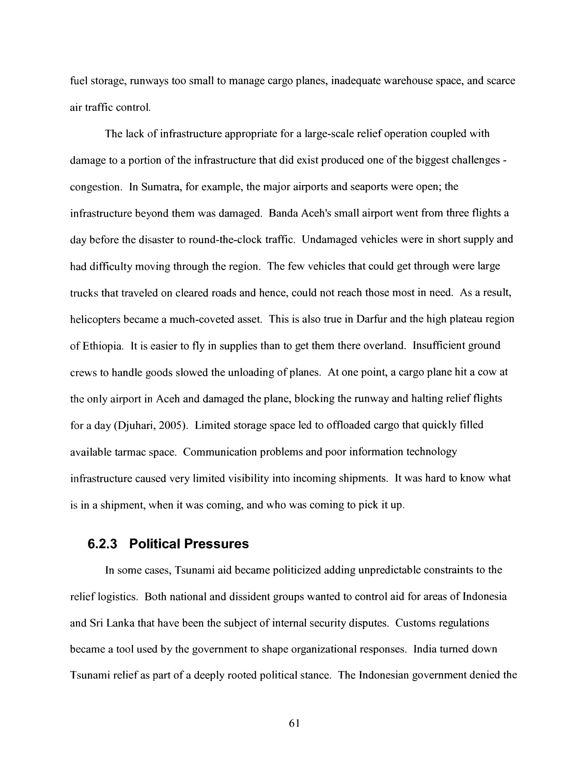 fiuel storage, runways too small to manage cargo planes, inadequate warehouse space, and scarce
air traffic control.
The lack of infrastructure appropriate for a large-scale relief operation coupled with
damage to a portion of the infrastructure that did exist produced one of the biggest challenges -
congestion. In Sumatra, for example, the major airports and seaports were open; the
infrastructure beyond them was damaged. Banda Aceh's small airport went from three flights a
claybefore the disaster to round-the-clock traffic. Undamaged vehicles were in short supply and
had difficulty moving through the region. The few vehicles that could get through were large
trucks that traveled on cleared roads and hence, could not reach those most in need. As a result,
helicopters became a much-coveted asset. This is also true in Darfur and the high plateau region
of Ethiopia. It is easier to fly in supplies than to get them there overland. Insufficient ground
crews to handle goods slowed the unloading of planes. At one point, a cargo plane hit a cow at
the only airport in Aceh and damaged the plane, blocking the runway and halting relief flights
for a day (Djuhari, 2005). Limited storage space led to offloaded cargo that quickly filled
available tarmac space. Communication problems and poor information technology
infrastructure caused very limited visibility into incoming shipments. It was hard to know what
is in a shipment, when it was coming, and who was coming to pick it up.
6.2.3 Political Pressures
In some cases, Tsunami aid became politicized adding unpredictable constraints to the
relief logistics. Both national and dissident groups wanted to control aid for areas of Indonesia
and Sri Lanka that have been the subject of internal security disputes. Customs regulations
became a tool used by the government to shape organizational responses. India turned down
Tsunami relief as part of a deeply rooted political stance. The Indonesian government denied the
61
 