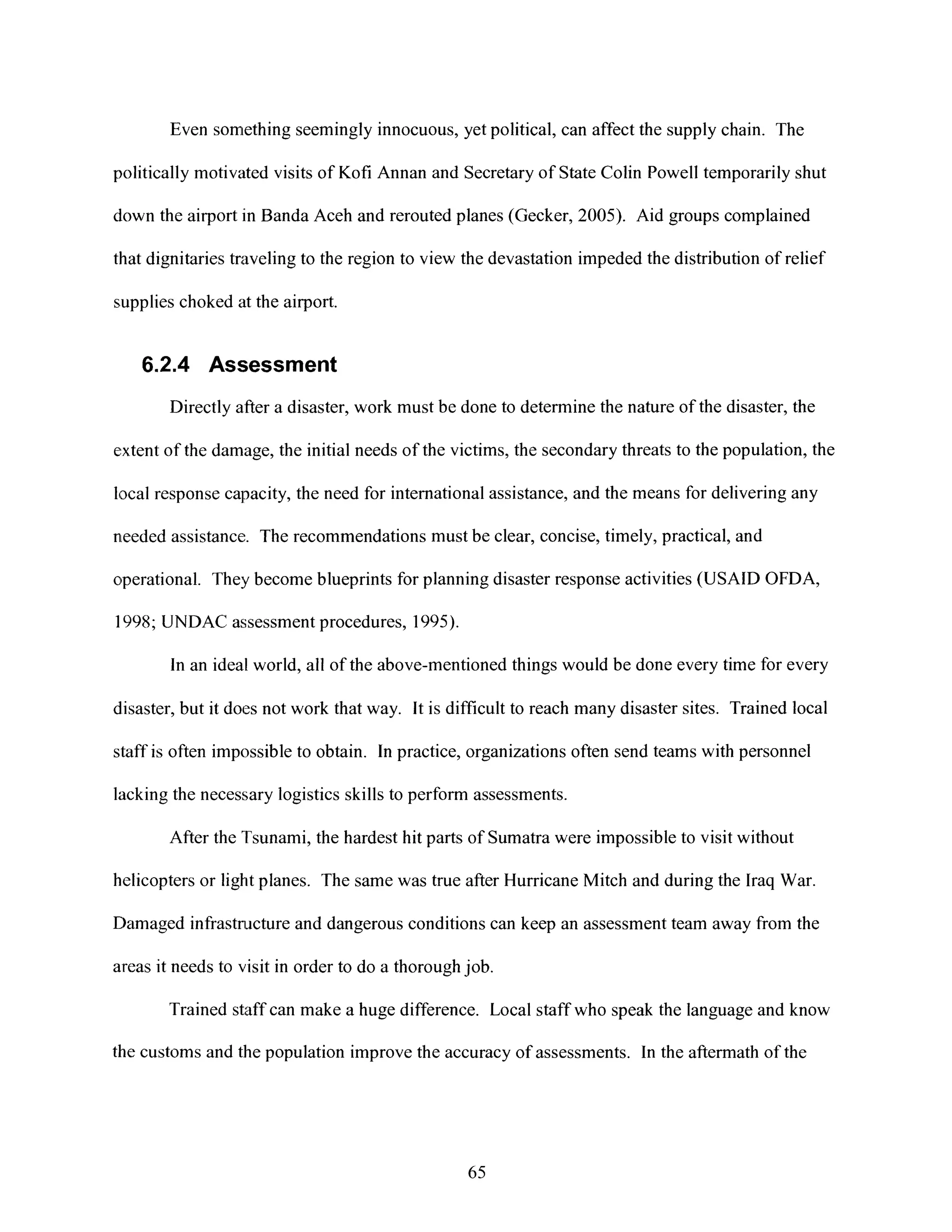 Even something seemingly innocuous, yet political, can affect the supply chain. The
politically motivated visits of Kofi Annan and Secretary of State Colin Powelltemporarily shut
clown the airport in Banda Aceh and rerouted planes (Gecker, 2005). Aid groups complained
that dignitaries traveling to the region to view the devastation impeded the distribution of relief
supplies choked at the airport.
6.2.4 Assessment
Directly after a disaster, work must be done to determine the nature of the disaster, the
extent of the damage, the initial needs of the victims, the secondary threats to the population, the
local response capacity, the need for international assistance, and the means for delivering any
needed assistance. The recommendations must be clear, concise, timely, practical, and
operational. They become blueprints for planning disaster response activities (USAID OFDA,
1998; UNDAC assessment procedures, 1995).
In an ideal world, all of the above-mentioned things would be done every time for every
disaster, but it does not work that way. It is difficult to reach many disaster sites. Trained local
staff is often impossible to obtain. In practice, organizations often send teams with personnel
lacking the necessary logistics skills to perform assessments.
After the Tsunami, the hardest hit parts of Sumatra were impossible to visit without
helicopters or light planes. The same was true after Hurricane Mitch and during the Iraq War.
Damaged infrastructure and dangerous conditions can keep an assessment team away from the
areas it needs to visit in order to do a thorough job.
Trained staff can make a huge difference. Local staff who speak the language and know
the customs and the population improve the accuracy of assessments. In the aftermath of the
65
 