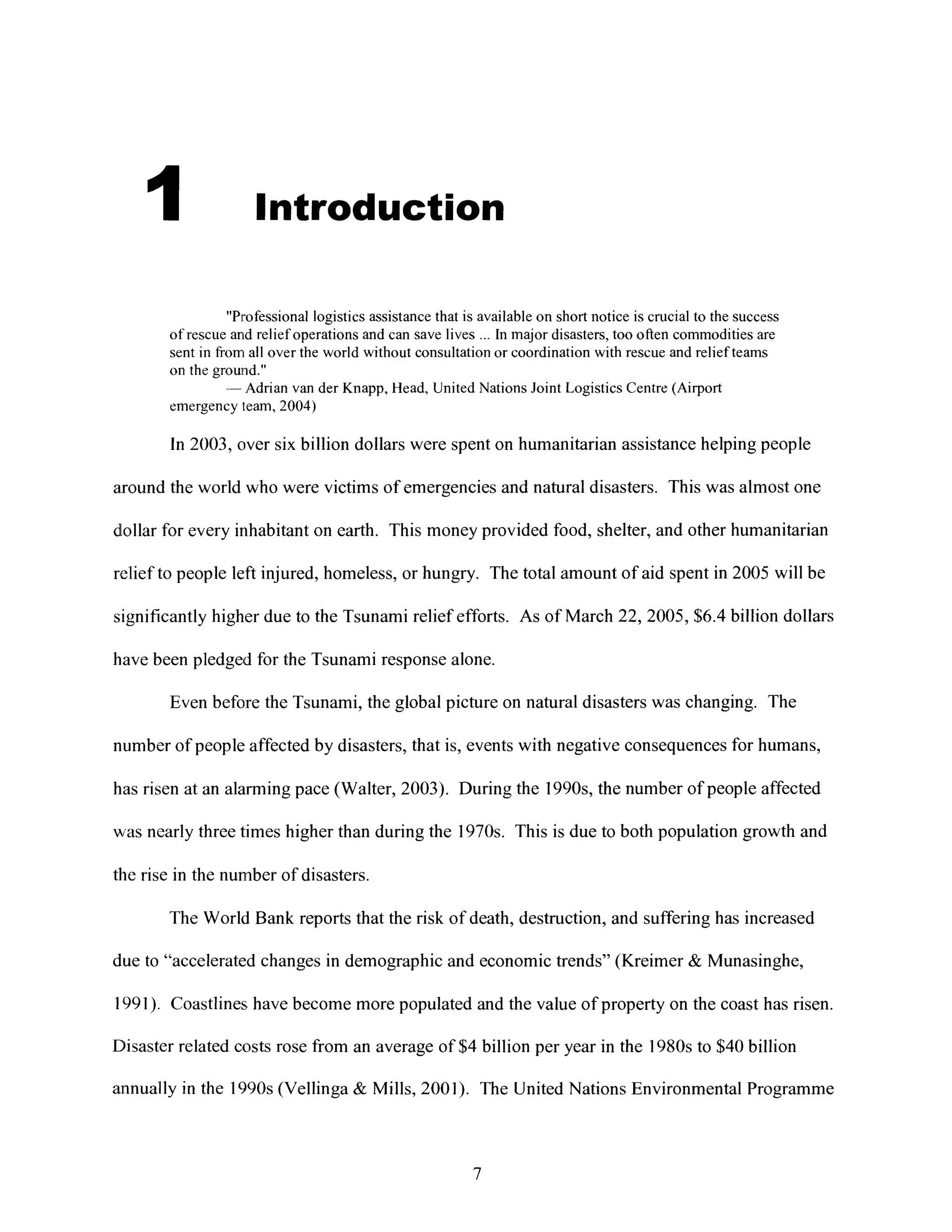 I Introduction
"Professional logistics assistance that is available on short notice is crucial to the success
of rescue and relief operations and can save lives ... In major disasters, too often commodities are
sent in from all over the world without consultation or coordination with rescue and relief teams
on the grourid."
-- Adrian van der Knapp, Head, United Nations Joint Logistics Centre (Airport
emergency team, 2004)
In 2003, over six billion dollars were spent on humanitarian assistance helping people
around the world who were victims of emergencies and natural disasters. This was almost one
dollar for every inhabitant on earth. This money provided food, shelter, and other humanitarian
relief to people left injured, homeless, or hungry. The total amount of aid spent in 2005 will be
significantly higher due to the Tsunami relief efforts. As of March 22, 2005, $6.4 billion dollars
have been pledged for the Tsunami response alone.
Even before the Tsunami, the global picture on natural disasters was changing. The
number of people affected by disasters, that is, events with negative consequences for humans,
has risen at an alarming pace (Walter, 2003). During the 1990s, the number of people affected
Miasnearly three times higher than during the 1970s. This is due to both population growth and
the rise in the number of disasters.
The World Bank reports that the risk of death, destruction, and suffering has increased
due to "accelerated changes in demographic and economic trends" (Kreimer & Munasinghe,
1991). Coastlines have become more populated and the value of property on the coast has risen.
Disaster related costs rose from an average of $4 billion per year in the 1980s to $40 billion
annually in the 1990s (Vellinga & Mills, 2001). The United Nations Environmental Programme
7
 