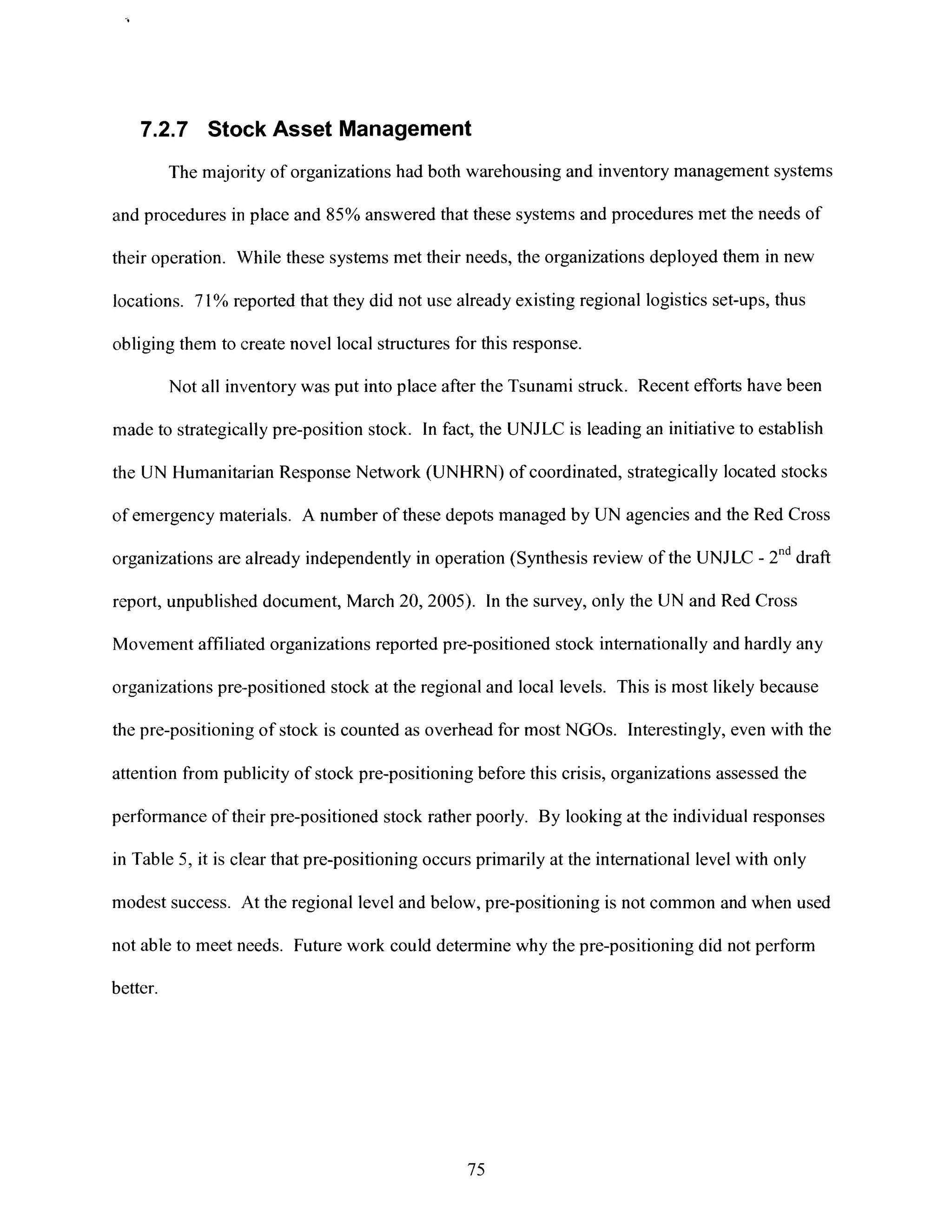 7.2.7 Stock Asset Management
The majority of organizations had both warehousing and inventory management systems
and procedures in place and 85% answered that these systems and procedures met the needs of
their operation. While these systems met their needs, the organizations deployed them in new
locations. 71% reported that they did not use already existing regional logistics set-ups, thus
obliging them to create novel local structures for this response.
Not all inventory was put into place after the Tsunami struck. Recent efforts have been
made to strategically pre-position stock. In fact, the UNJLC is leading an initiative to establish
the UN Humanitarian Response Network (UNHRN) of coordinated, strategically located stocks
of emergency materials. A number of these depots managed by UN agencies and the Red Cross
organizations are already independently in operation (Synthesis review of the UNJLC - 2nd draft
report, unpublished document, March 20, 2005). In the survey, only the UN and Red Cross
Movement affiliated organizations reported pre-positioned stock internationally and hardly any
organizations pre-positioned stock at the regional and local levels. This is most likely because
the pre-positioning of stock is counted as overhead for most NGOs. Interestingly, even with the
attention from publicity of stock pre-positioning before this crisis, organizations assessed the
performance of their pre-positioned stock rather poorly. By looking at the individual responses
in Table 5, it is clear that pre-positioning occurs primarily at the international level with only
modest success. At the regional level and below, pre-positioning is not common and when used
not able to meet needs. Future work could determine why the pre-positioning did not perform
better.
75
 
