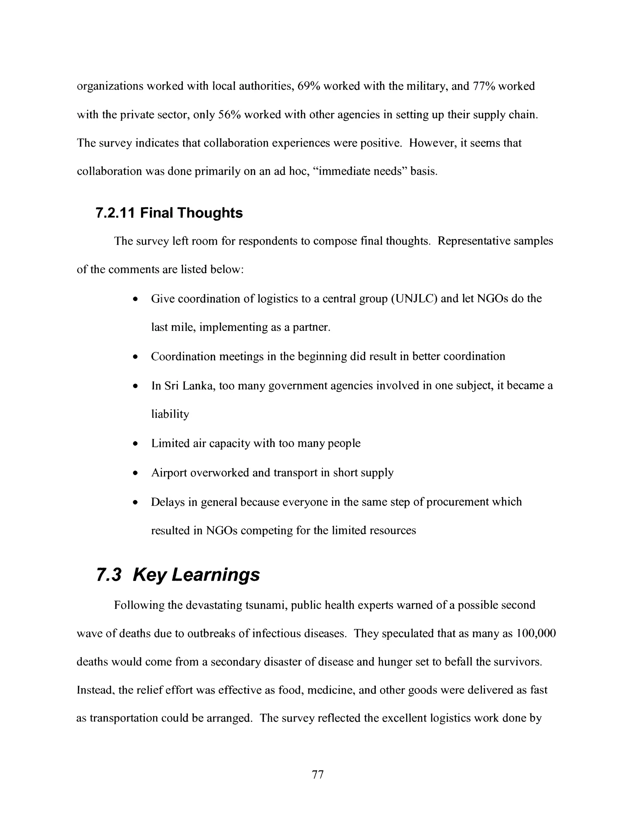 organizations worked with local authorities, 69% worked with the military, and 77% worked
with the private sector, only 56% worked with other agencies in setting up their supply chain.
The survey indicates that collaboration experiences were positive. However, it seems that
collaboration was done primarily on an ad hoc, "immediate needs" basis.
7.2.11 Final Thoughts
The survey left room for respondents to compose final thoughts. Representative samples
of the comments are listed below:
* Give coordination of logistics to a central group (UNJLC) and let NGOs do the
last mile, implementing as a partner.
* Coordination meetings in the beginning did result in better coordination
* In Sri Lanka, too many government agencies involved in one subject, it became a
liability
* Limited air capacity with too many people
* Airport overworked and transport in short supply
* Delays in general because everyone in the same step of procurement which
resulted in NGOs competing for the limited resources
7.3 Key Learnings
Following the devastating tsunami, public health experts warned of a possible second
wave of deaths due to outbreaks of infectious diseases. They speculated that as many as 100,000
deaths would come from a secondary disaster of disease and hunger set to befall the survivors.
Instead, the relief effort was effective as food, medicine, and other goods were delivered as fast
as transportation could be arranged. The survey reflected the excellent logistics work done by
77
 