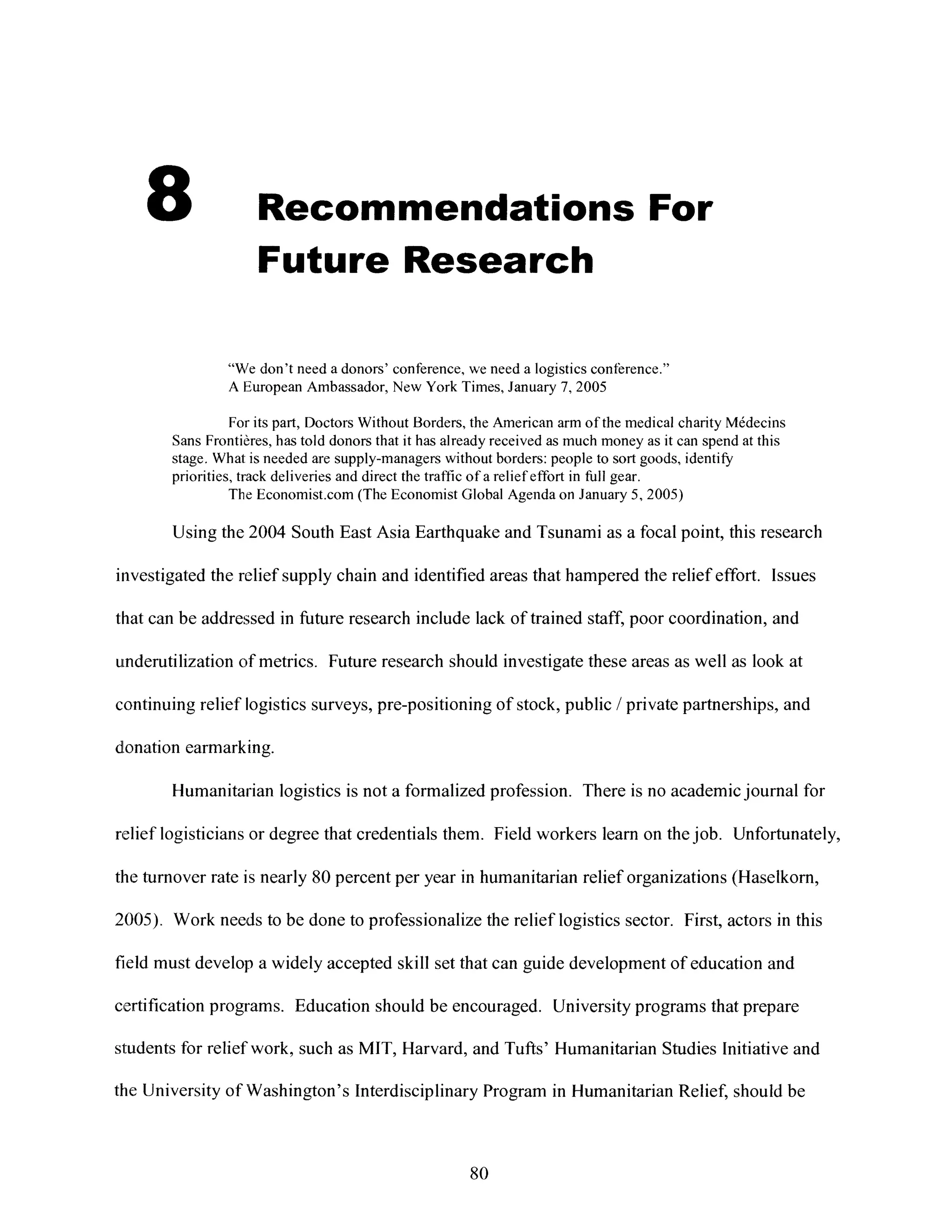 8 Recommendations For
Future Research
"We don't need a donors' conference, weneed a logistics conference."
A European Ambassador, New York Times, January 7, 2005
For its part, Doctors Without Borders, the American armof the medical charity M6decins
Sans Frontieres, has told donors that it has already received as much money as it can spend at this
stage. What is needed are supply-managers without borders: people to sort goods, identify
priorities, track deliveries and direct the traffic of a relief effort in full gear.
The Economist.com (The Economist Global Agenda on January 5, 2005)
Using the 2004 South East Asia Earthquake and Tsunami as a focal point, this research
investigated the relief supply chain and identified areas that hampered the relief effort. Issues
that can be addressed in future research include lack of trained staff, poor coordination, and
underutilization of metrics. Future research should investigate these areas as well as look at
continuing relief logistics surveys, pre-positioning of stock, public / private partnerships, and
donation earmarking.
Humanitarian logistics is not a formalized profession. There is no academicjournal for
relief logisticians or degree that credentials them. Field workers learn on thejob. Unfortunately,
the turnover rate is nearly 80 percent per year in humanitarian relief organizations (Haselkorn,
2005). Workneeds to be done to professionalize the relief logistics sector. First, actors inthis
field must develop a widely accepted skill set that can guide development of education and
certification programs. Education should be encouraged. Universityprograms that prepare
students for relief work, such as MIT, Harvard, and Tufts' Humanitarian Studies Initiative and
the University of Washington's Interdisciplinary Program in Humanitarian Relief, should be
80
 