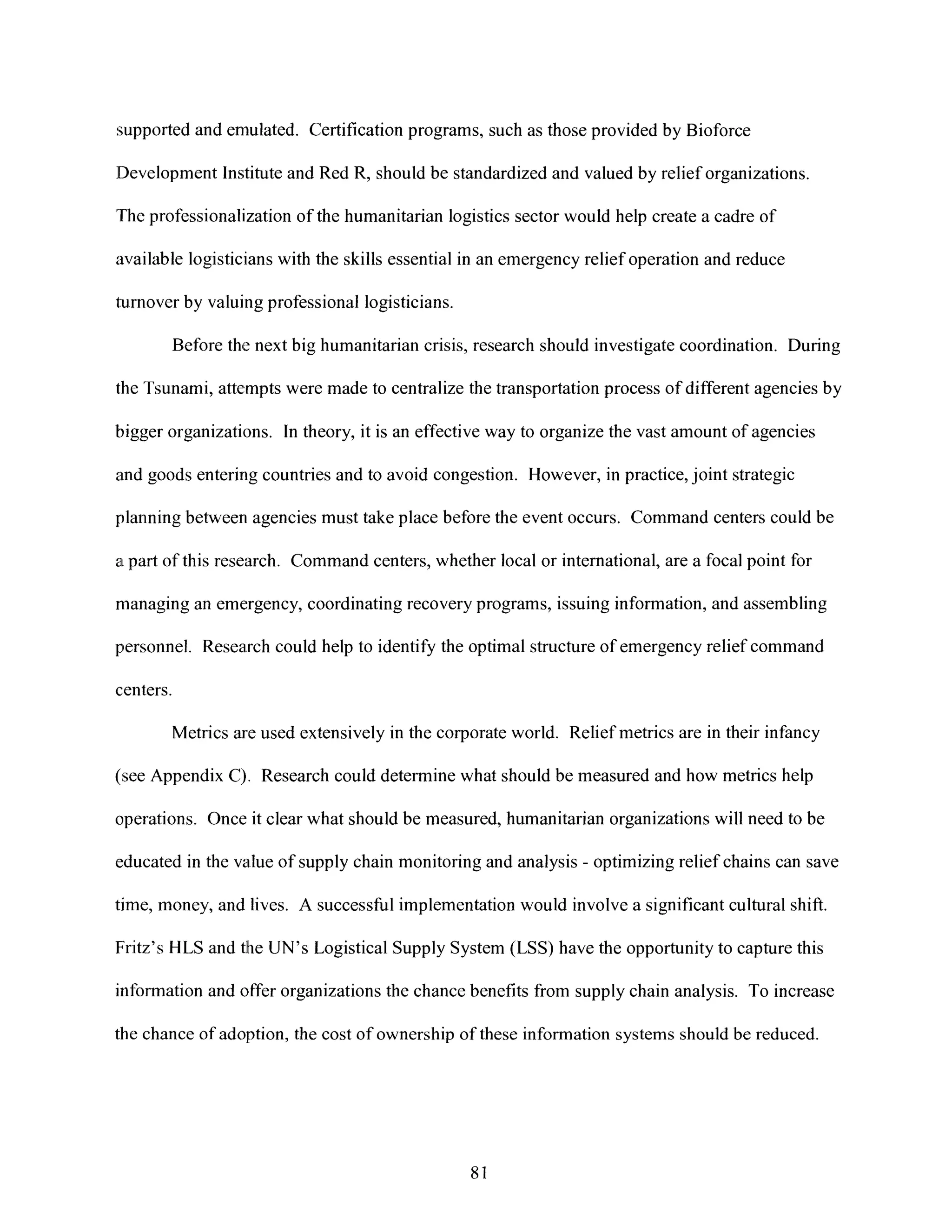 supported and emulated. Certification programs, such as those provided by Bioforce
Development Institute and Red R, should be standardized and valued by relief organizations.
The professionalization of the humanitarian logistics sector would help create a cadre of
available logisticians with the skills essential in an emergency relief operation and reduce
turnover by valuing professional logisticians.
Before the next big humanitarian crisis, research should investigate coordination. During
the Tsunami, attempts were made to centralize the transportation process of different agencies by
bigger organizations. In theory, it is an effective way to organize the vast amount of agencies
and goods entering countries and to avoid congestion. However, in practice, joint strategic
planning between agencies must take place before the event occurs. Command centers could be
a part of this research. Command centers, whether local or international, are a focal point for
managing an emergency, coordinating recovery programs, issuing information, and assembling
personnel. Research could help to identify the optimal structure of emergency relief command
centers.
Metrics are used extensively in the corporate world. Relief metrics are in their infancy
(see Appendix C). Research could determine what should be measured and how metrics help
operations. Once it clear what should be measured, humanitarian organizations will need to be
educated in the value of supply chain monitoring and analysis - optimizing relief chains can save
time, money, and lives. A successful implementationwould involve a significant cultural shift.
Fritz's HLS and the UN's Logistical Supply System (LSS) have the opportunity to capture this
information and offer organizations the chance benefits from supply chain analysis. To increase
the chance of adoption, the cost of ownership of these information systems should be reduced.
81
 