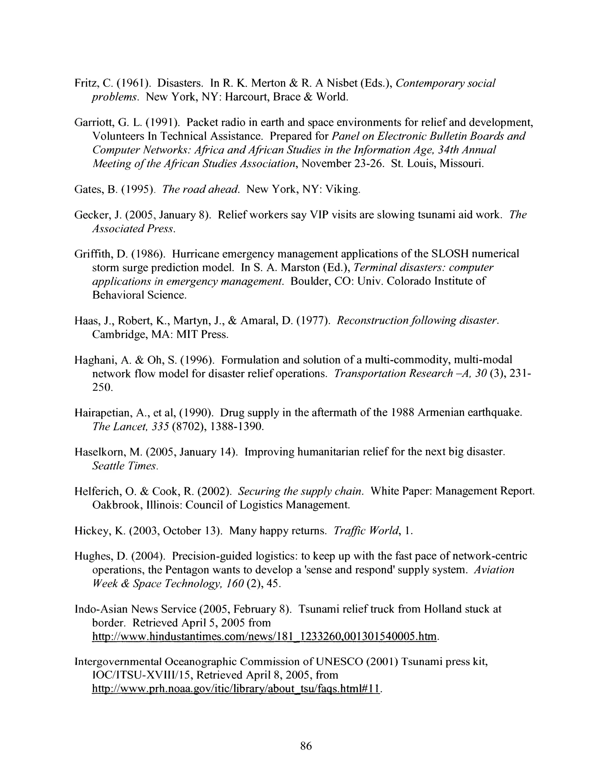 Fritz, C. (1961). Disasters. In R. K. Merton & R. A Nisbet (Eds.), Contemporary social
problems. New York, NY: Harcourt, Brace & World.
Garriott, G. L. (1991). Packet radio in earth and space environments for relief and development,
Volunteers In Technical Assistance. Prepared for Panel on Electronic Bulletin Boards and
Computer Networks.:Africa and African Studies in the Information Age, 34th Annual
Meeting of theAfrican Studies Association, November 23-26. St. Louis, Missouri.
Gates, B. (1995).. The road ahead. New York, NY: Viking.
Gecker, J. (2005., January 8). Relief workers say VIP visits are slowing tsunami aid work. The
AssociatedPress.
Griffith, D. (1986). Hurricane emergency management applications of the SLOSH numerical
storm surge prediction model. In S. A. Marston (Ed.), Terminal disasters. computer
applications in emergency management. Boulder, CO: Univ. Colorado Instituteof
Behavioral Science.
Haas, J., Robert, K., Martyn, J., & Amaral, D. (1977). Reconstruction following disaster.
Cambridge, MA: MIT Press.
H-aghani,A. & Oh, S. (1996). Formulation and solution of a multi-commodity, multi-modal
network flow model for disaster relief operations. Transportation Research -A, 30 (3), 231-
250.
Hairapetian, A., et al, (1990). Drug supply in the aftermath of the 1988 Armenian earthquake.
The Lancet, 335 (8702), 1388-1390.
Haselkorn, M. (2005, January 14). Improving humanitarian relief for the next big disaster.
Seattle Times.
Helferich, O. & Cook, R. (2002). Securing the supply chain. White Paper: Management Report.
Oakbrook, Illinois:Council of Logistics Management.
Hickey, K. (2003, October 13). Many happy returns. Traffic World, 1.
Hughes, D. (2004). Precision-guided logistics: to keep up with the fast pace of network-centric
operations, the Pentagon wants to develop a 'sense and respond' supply system. Aviation
Week & Space Technology, 160 (2), 45.
Indo-Asian News Service (2005, February 8). Tsunami relief truck from Holland stuck at
border. Retrieved April 5, 2005 from
http://www.hindustantimes.com/news/l 81 1233260,001301540005.htm.
Intergovernmental Oceanographic Commission of UNESCO (2001) Tsunami press kit,
IOC/ITSU-XVIII/l5, Retrieved April 8, 2005, from
http://www.prh.noaa.gov/itic/librarv/about tsu/fags.html#I 1.
86
 