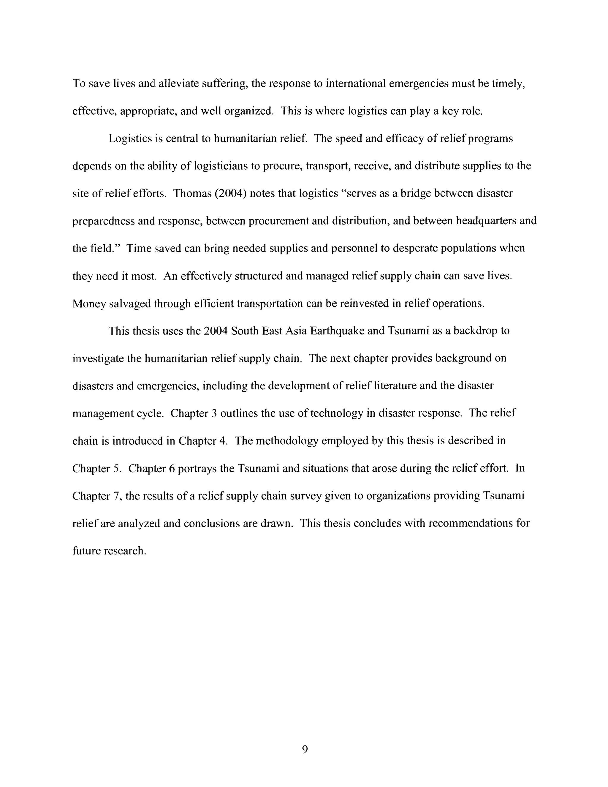 To save lives and[alleviate suffering, the response to international emergencies must be timely,
effective, appropriate, and well organized. This is where logistics can play a key role.
Logistics is central to humanitarian relief. The speed and efficacy of relief programs
depends on the ability of logisticians to procure, transport, receive, and distribute supplies to the
site of relief efforts. Thomas (2004) notes that logistics "serves as a bridge between disaster
preparedness and response, between procurement and distribution, and between headquarters and
the field." Time saved can bring needed supplies and personnel to desperate populations when
they need it most. An effectively structured and managed relief supply chain can save lives.
Money salvaged through efficient transportation can be reinvested in relief operations.
This thesis uses the 2004 South East Asia Earthquake and Tsunami as a backdrop to
investigate the humanitarian relief supply chain. The next chapter provides background on
disasters and emergencies, including the development of relief literature and the disaster
management cycle. Chapter 3 outlines the use of technology in disaster response. The relief
chain is introduced in Chapter 4. The methodology employed by this thesis is described in
Chapter 5. Chapter 6 portrays the Tsunami and situations that arose during the relief effort. In
Chapter 7, the results of a relief supply chain survey given to organizations providing Tsunami
relief are analyzed and conclusions are drawn. This thesis concludes with recommendations for
fuiture research.
9
 