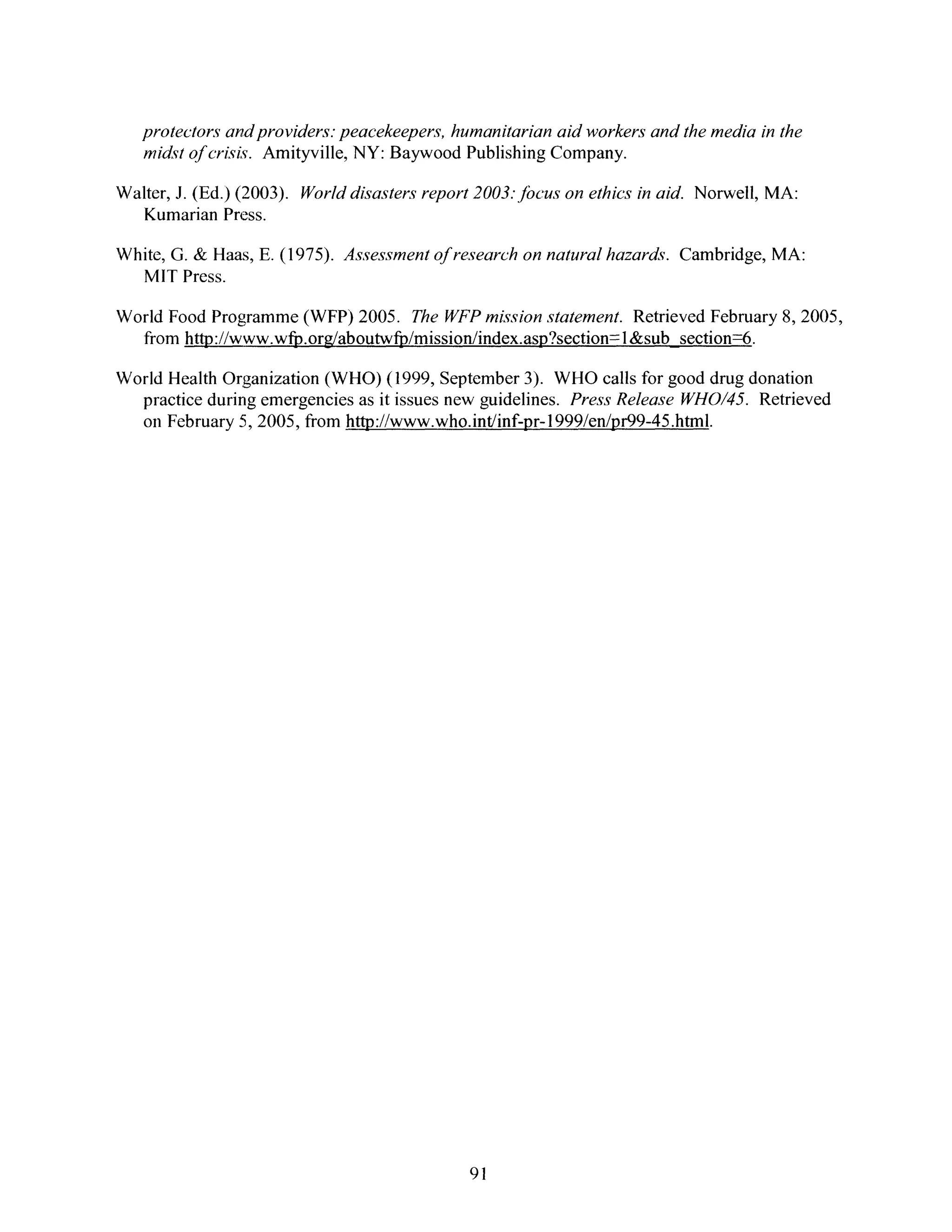 protectorsandproviders.peacekeepers,humanitarianaid workersandthe mediainthe
midst of crisis. Amityville, NY: Baywood Publishing Company.
Walter, J. (Ed.) (2003). Worlddisasters report 2003. jbcus on ethics in aid. Norwell, MA:
Kumarian Press.
White, G. & Haas, E. (1975). Assessment of research on natural hazards. Cambridge, MA:
MIT Press.
World Food Programme (WFP) 2005. The WFP mission statement. Retrieved February 8, 2005,
from http://www.wfp.org/aboutwfp/mission/index.asp?section= 1&sub section=6.
World Health Organization (WHO) (1999, September 3). WHO calls for good drug donation
practice during emergencies as it issues new guidelines. Press Release WHO/45. Retrieved
on February 5, 2005, from http://www.who.int/inf-pr-1999/en/pr99-45.html.
91
 