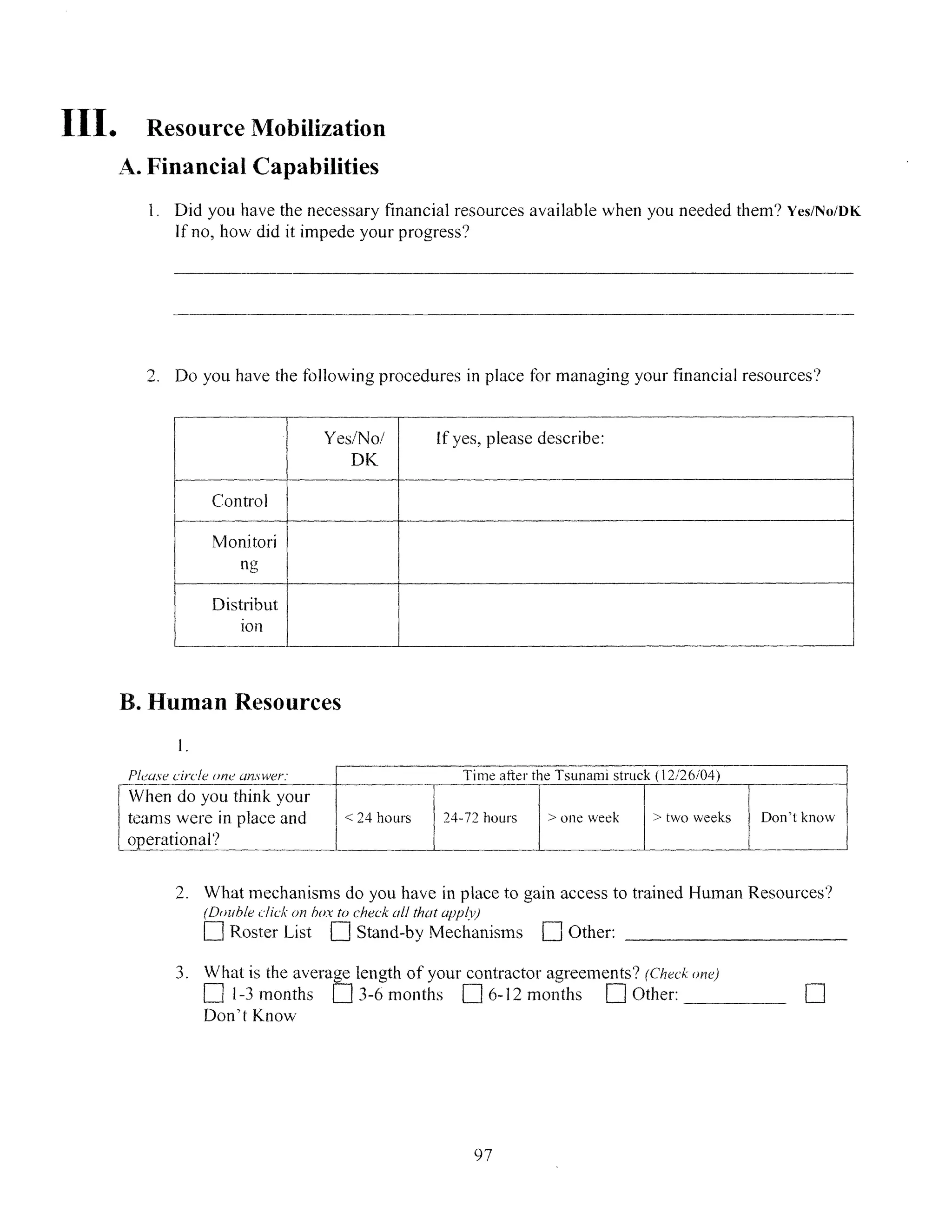 III. Resource Mobilization
A. Financial Capabilities
1. Did you have the necessary financial resources available when you needed them? Yes/No/DK
If no, how did it impede your progress?
Do you have the following procedures in place for managing your financial resources?
Yes/No/ If yes, please describe:
DK
Control
Monitori
n-
Distribut
ion
.............
B. Human Resources
1.
Plea.secircle one ansl-ler.
When do you think your
teams were in place and
operational'?
2. What mechanisms do you have in place to gain access to trained Human Resources?
(Dotubleclickion box to check all that appl)
D]Roster List 1 Stand-by Mechanisms i Other:
3. What is the average length of your contractor agreements? (Check one)
D 1-3 months [ 3-6 months ] 6-12 months ] Other:
Don't Know
E]
97
I__
 