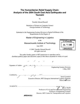 The Humanitarian Relief Supply Chain:
Analysis of the 2004 South East Asia Earthquake and
Tsunami
by
Timothy Edward Russell
Bachelors of Science in Computer Science
Georgia Institute of Technology
Submittedto the Engineering Systems Division in Partial Fulfillment of the
Requirements for the Degree of
Master of Engineering in Logistics
at the
Massachusetts Instituteof Technology
June 2005
c 2005 TimothyEdward Russell
'MASSACHUSEITTS IN
OFTECHNOLO
JUL 15 20[
LIBRARIE
All rights reserved
The author hereby grants to MIT permission to reproduce and to
distribute publiclypaper and electronic copies of this thesis document in whole or in part.
-7)
Signature of Author .... ........... ......... ............................ .............................................
Snu Engineering SystemsDivision
6 May 2005
Certified by .........Certified by S.. .........................................................
Jarrod Goentzel
Executive Director, MIT-Zaragoza International LogisticsPrpgram
Thesis Suifervisor
Accepted by .......................
i/// 6tossi Sheffi
Professor of Civil and Envirdfmental Engineering
Professor of EngineeringSystems
Director, MIT Center for Transportation andLogistics
ARCHIVES
ST~jVrE
3Y
 