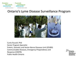 Ontario’s Lyme Disease Surveillance Program
Curtis Russell, PhD
Senior Program Specialist
Enteric, Zoonotic and Vector-Borne Diseases Unit (EZVBD)
Communicable Diseases, Emergency Preparedness and
Response (CDEPR)
Public Health Ontario
 