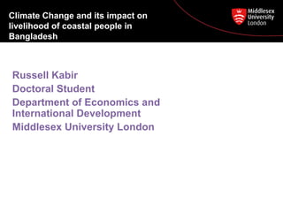 Climate Change and its impact on 
livelihood of coastal people in 
Bangladesh 
Russell Kabir 
Doctoral Student 
Department of Economics and 
International Development 
Middlesex University London 
 