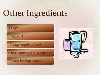 Other Ingredients
 3 eggs

 1 cup milk

 1/2 cup vegetable oil

 2 teaspoons vanilla extract

 1/2 cup boiling water
 