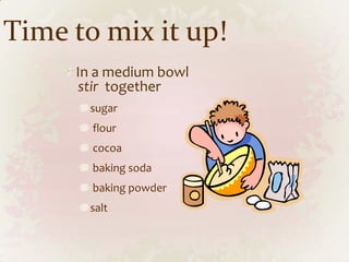 Time to mix it up!
     In a medium bowl
     stir together
       sugar
       flour
       cocoa
       baking soda
       baking powder
       salt
 