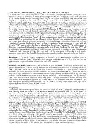 ARNOLD P GOLD GRANT PROPOSAL __ 2016 __ WRITTEN BY RICHARD ALAN RUSSELL
Abstract: 2025 Lima, Perú is projected over the cusp into crisis leading to severe water scarcity; this desert
metropolis Limeño is comprised of nearly 10 million people that need and deserve daily water (McGrath,
2014). Global climate changes, cultural-political tangles, inadequate infrastructure, and imbalanced water
usage between city districts are some factors leading to such water sparsity (“Water crisis in Lima,” 2011;
Mervin, 2015; Ioris, 2012; World Bank, 2015). This research project will investigate anthropology, economics,
public health, technology, culture and language, and education in the context of drinking water over 1.5 years
abroad on leave from the University of Arizona College of Medicine (UACOM) while enrolled at la
Universidad Nacional Mayor de San Marcos (UNMSM), Facultad de Medicina de San Fernando, as part of
Thesis 1 (Proyecto de Tesis I), Research Methods (Proyectos de Investigación), and Thesis II (Proyecto de
Tesis II) coursework. A written report with supplementary tables and visuals, in addition to a compelling oral
story for professional presentation about the health needs for purified drinking water technology (PDWT), will
both be completed in two phases. Phase I will focus on determining, identifying, assessing, and analyzing the
need for PDWT in communities that are vulnerable to clean drinking water unavailability or contamination
due to large-scale industrial processes, such as pipe corrosion, discharge from mines, pollution and trash, and
byproducts of chemical disinfection of water. In phase II, members of a case study group in Lima, Perú, will
receive a PDWT system, referred to here as a Conditional Public Asset Transfer (CPAT), with the intent of
identifying potential public health benefits in a particular urban district(s) in Lima. The case study CPAT will
be modeled on previously successful public health programs common to 18 countries in Latin America called
Conditional Cash Transfers (CCTs). The case study will be approximately 10-weeks; it will involve
continuous patient interaction funded by humanism to improve clean drinking water access for two families.
Hypothesis: CCTs enable financial independence within underserved populations by providing money to
participating households, thus CPATs enable Lima residents autonomous access to clean drinking water and
opportunity for long-term financial independence via PDWT provision.
Objectives and Significance: Phase I will determine at least one PDWT to improve water security and
optimal health of Lima residents; identify domestic and international groups involved in similar public health
PDWT activities; assess the social-cultural and economic environment in a generalizable fashion to
understand key social institutions, customs, traditions, and beliefs regarding PDWT and CPATs; and analyze
the political-legal environment to understand the influence of government and regulations on any case study
activities. Phase II will complete a case study of a group defined by a city district of urban Lima by donating a
PDWT to a participant with conditions based upon phase I findings. Participation requires learning about
water from a multi-perspective approach and sharing details of the experience with their new PDWT. This
grant funds phase II materials during semester-I 2017 at UNMSM, covering cost of flights, water jugs, cost of
legal inscription translations, and RO/AWG systems.
Background
A commodity fundamental to public health and survival is water, and in 2013, Peruvians’ universal access to
clean drinking water was codified in the Sanitation Services Modernization Law (N⁰ 30045/2013). The
Peruvian water supply, including that of metropolitan Lima, is a natural resource currently derived from
Chillón, Rimac and Lurin river basins with future water sources planned to draw from wells, lakes, reservoirs
and desalination or water treatment plants (Kalra et al., 2015). Rural small-scale providers supply water and
sanitation services (SSPs). Both private and communal SSPs service communities’ basic operations and
function, while in urban Lima, water and sanitation services are mostly provided by utilities e.g. SEDAPAL
(with some SSPs working mostly in peripheral urban districts). Many of the SSPs both rural and urban are
efficient, more so than large utility providers in their respective communities who benefit from economies of
scale. The Water and Sanitation Program concludes large scale utilities and SSPs should “cooperate with one
another rather than segment the markets by working separately” (Ringskog, 2007). More recently, in the non-
peripheral urban zones of Lima there is daily access to potable water (The World Bank, 2011). Furthermore,
as of 2015, public water utilities provided potable water to approximately 9 million of 9.75 million urban
residents of Lima (Bozzo, 2015). This potable water varies in quantity and quality, depending on large-scale
infrastructure projects and holistic water resource allocation strategies (“Decade, Water for Life, 2015,” 2014).
Presently, there is sufficient quantity in most parts of Lima despite long-term forecasts of climate change
shortages. Hence the quality of this water is more immediately in public health consideration.
 