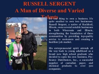RUSSELL SERGENT
A Man of Diverse and Varied
TalentsIt’s one thing to own a business. It’s
quite another to own two businesses.
Russell Sergent, a native of Rockford,
Illinois, owns several notable businesses
in both Wisconsin and Illinois,
strengthening the foundation of these
communities by providing top-quality
service to customers and creating a
healthier job market.
His entrepreneurial spirit extends all
the way back to young adulthood as a
brand new high school graduate who
decided to open his own business, Pro-
Source Distributors, Inc., a successful
supplier of custodial, paper, and
chemical products to over 500
companies.
 