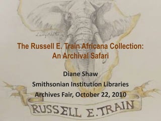 The Russell E. Train Africana Collection:
An Archival Safari
Diane Shaw
Smithsonian Institution Libraries
Archives Fair, October 22, 2010
 
