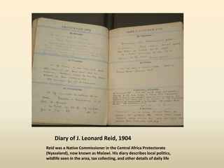 Diary of J. Leonard Reid, 1904
Reid was a Native Commissioner in the Central Africa Protectorate
(Nyasaland), now known as Malawi. His diary describes local politics,
wildlife seen in the area, tax collecting, and other details of daily life
 