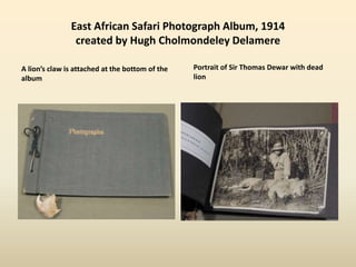 East African Safari Photograph Album, 1914
created by Hugh Cholmondeley Delamere
A lion’s claw is attached at the bottom of the
album
Portrait of Sir Thomas Dewar with dead
lion
 